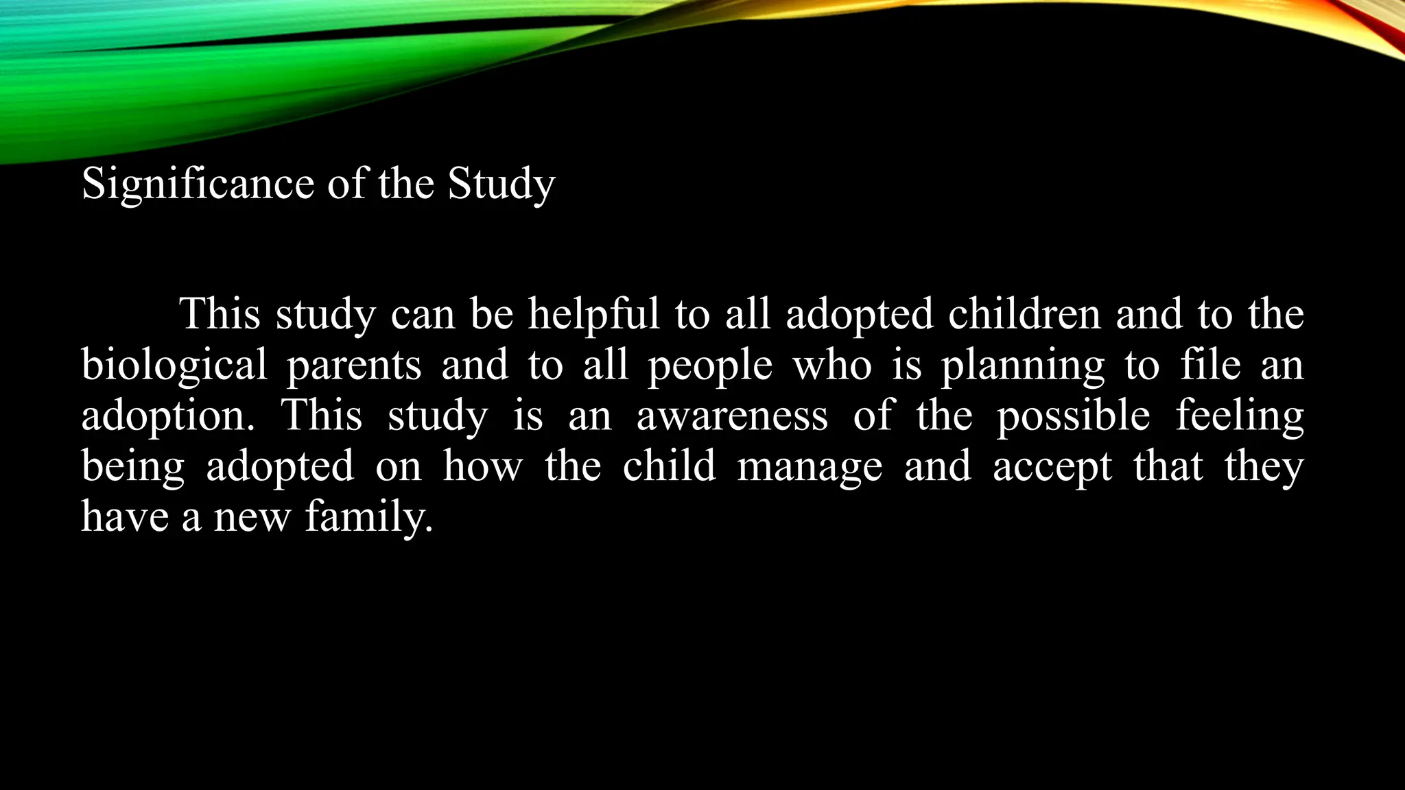 Significance of the Study
This study can be helpful to all adopted children and to the
biological parents and to all people who is planning to file an
adoption. This study is an awareness of the possible feeling
being adopted on how the child manage and accept that they
have a new family.
 