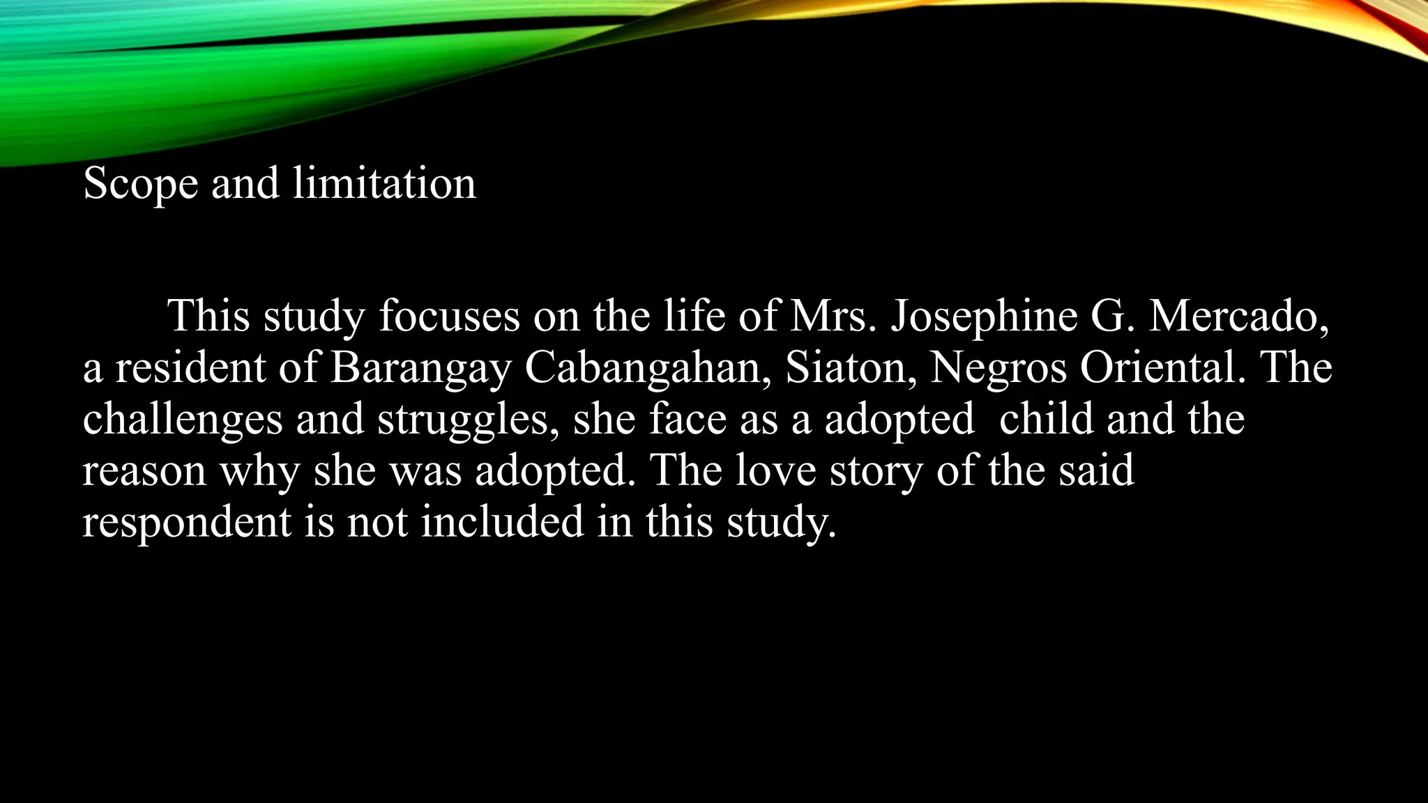 Scope and limitation
This study focuses on the life of Mrs. Josephine G. Mercado,
a resident of Barangay Cabangahan, Siaton, Negros Oriental. The
challenges and struggles, she face as a adopted child and the
reason why she was adopted. The love story of the said
respondent is not included in this study.
 