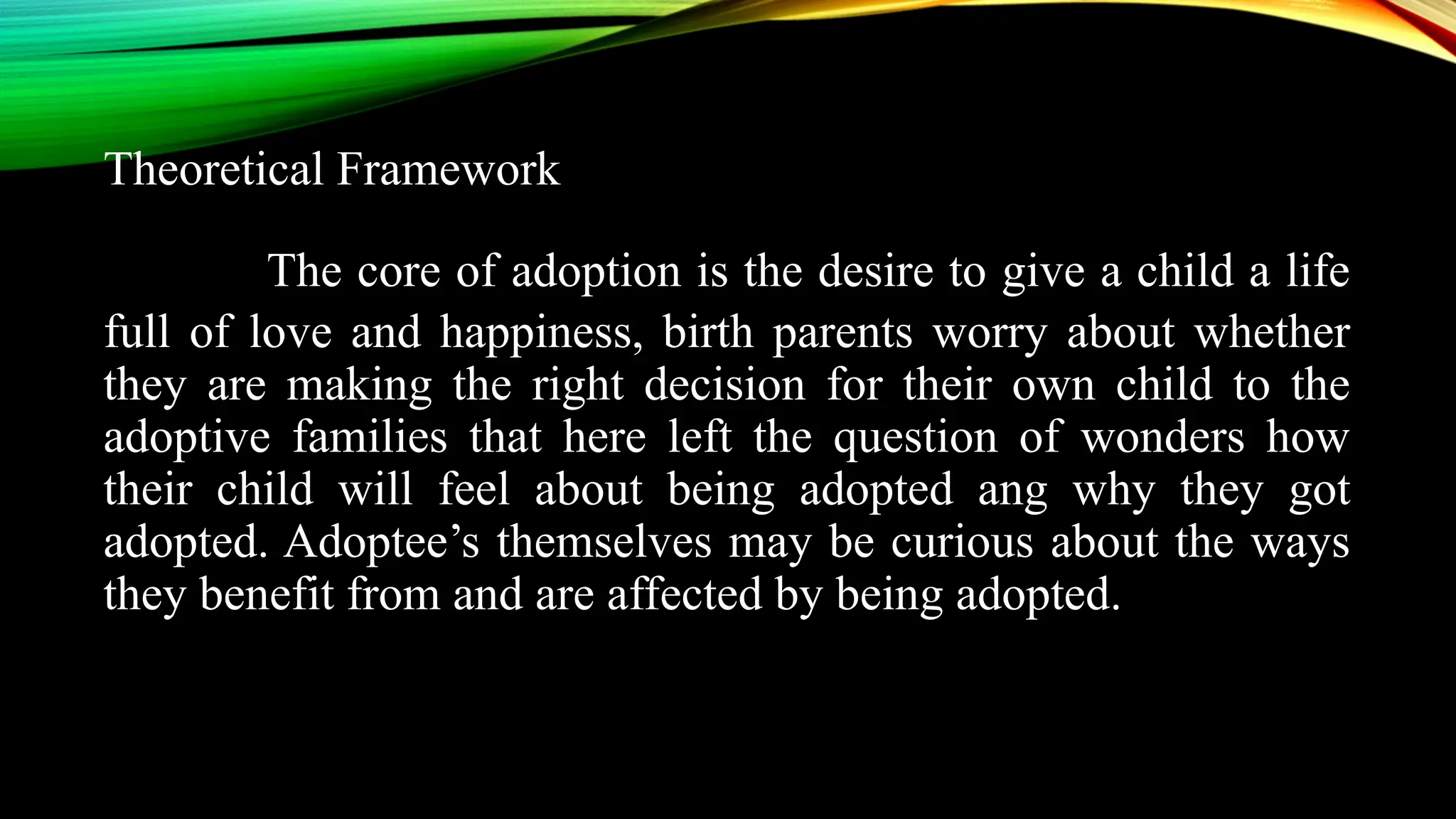 Theoretical Framework
The core of adoption is the desire to give a child a life
full of love and happiness, birth parents worry about whether
they are making the right decision for their own child to the
adoptive families that here left the question of wonders how
their child will feel about being adopted ang why they got
adopted. Adoptee’s themselves may be curious about the ways
they benefit from and are affected by being adopted.
 