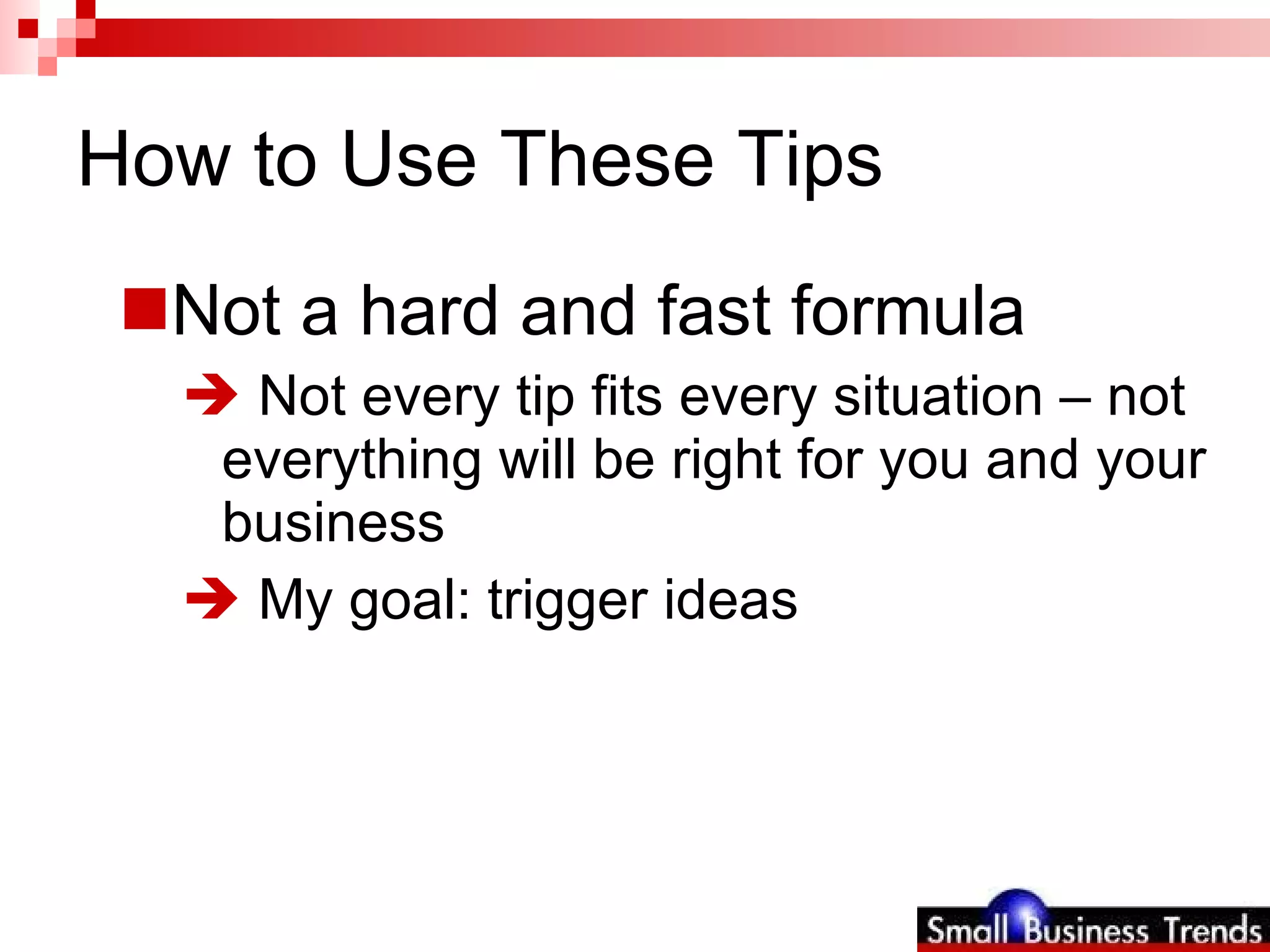 How to Use These Tips Not a hard and fast formula Not every tip fits every situation – not everything will be right for you and your business My goal: trigger ideas 