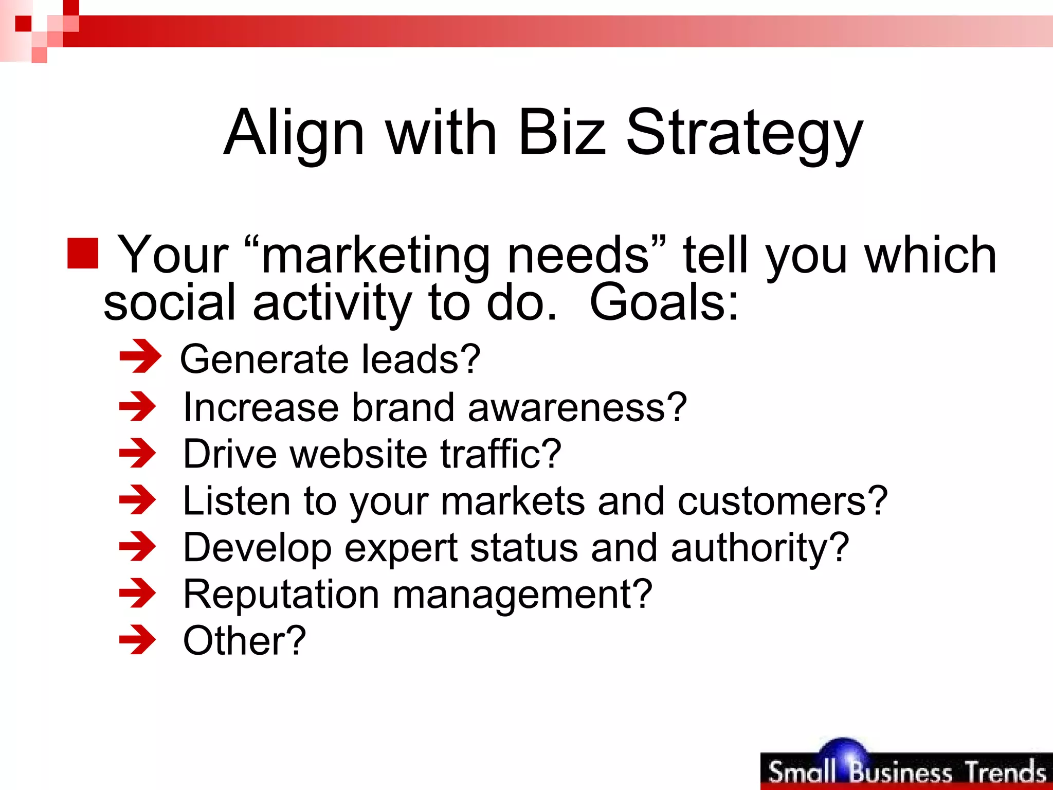 Align with Biz Strategy  Your “marketing needs” tell you which social activity to do.  Goals: Generate leads? Increase brand awareness? Drive website traffic? Listen to your markets and customers? Develop expert status and authority? Reputation management? Other? 