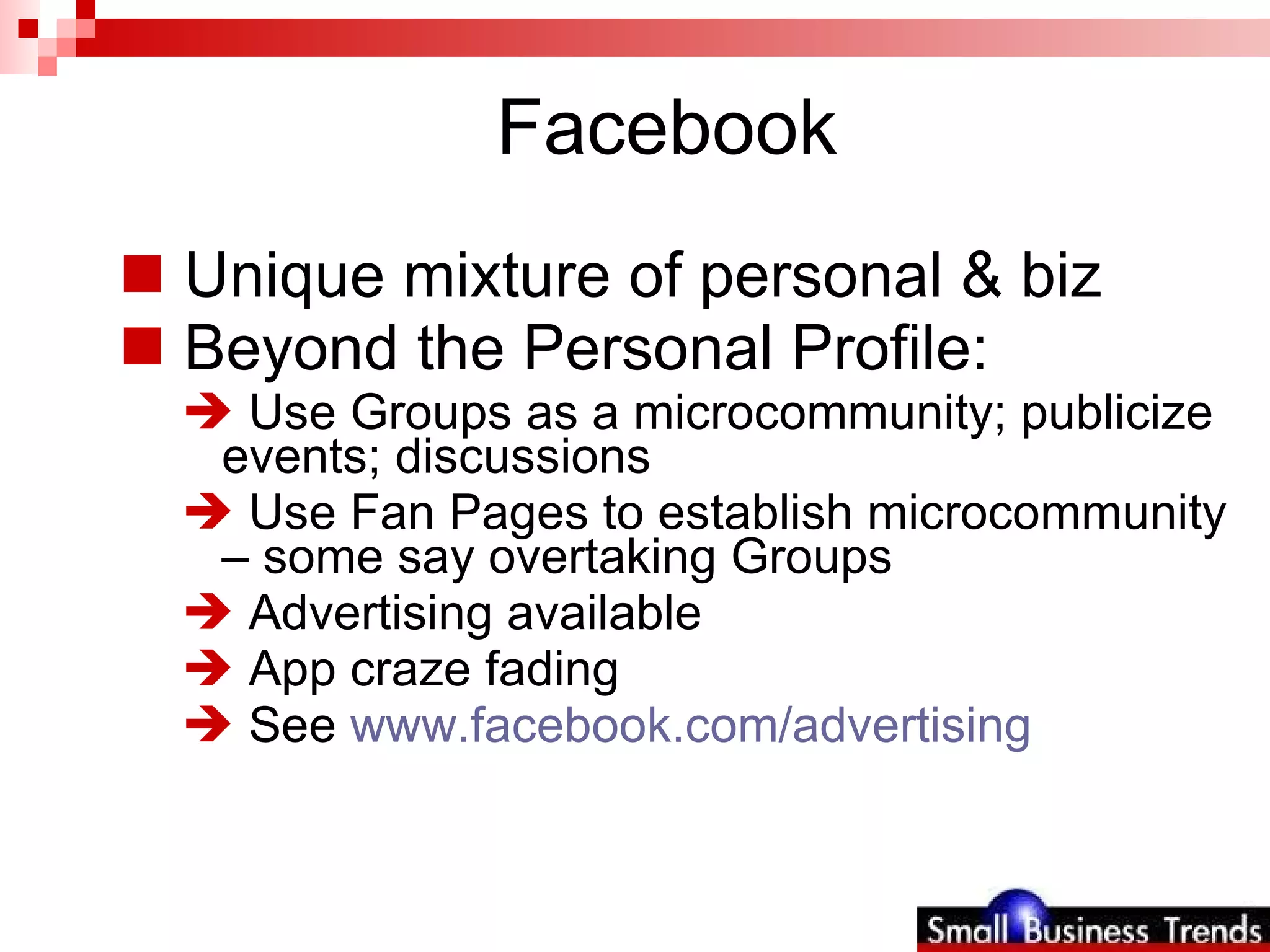 Facebook Unique mixture of personal & biz  Beyond the Personal Profile: Use Groups as a microcommunity; publicize events; discussions Use Fan Pages to establish microcommunity – some say overtaking Groups Advertising available App craze fading See  www.facebook.com/advertising   