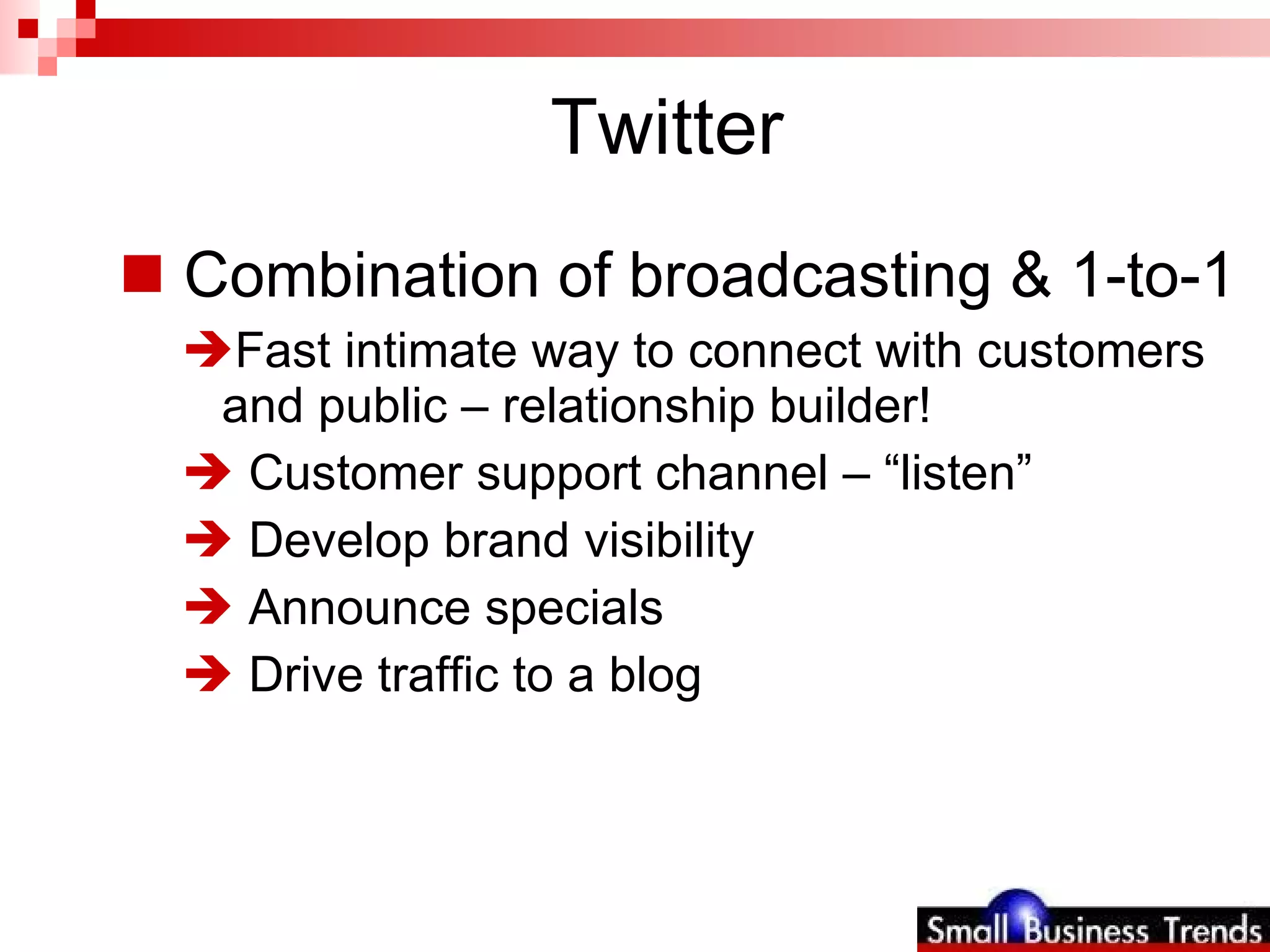 Twitter Combination of broadcasting & 1-to-1  Fast intimate way to connect with customers and public – relationship builder! Customer support channel – “listen” Develop brand visibility Announce specials Drive traffic to a blog 