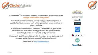 CircleMakers™ is a strategy advisory firm that helps organizations drive
stronger performance and growth.
From family-owned businesses, private equity portfolio companies, to
publicly-held businesses, we work with organizations across a variety of
industry and size.
In addition to custom strategy consulting, CircleMakers.co is an on-line
destination and multi-media strategy resource for growth oriented
executives, business owners, CEOs and professionals.
We currently publish content centered in three core areas: business growth
strategy, leadership, and personal/professional growth.
Learn more at www.circlemakers.co.
3/1/2017 www.circlemakers.co 4
 
