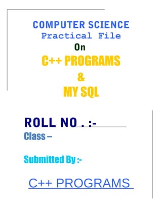 COMPUTER SCIENCE
Practical File
On
C++ PROGRAMS
&
MY SQL
ROLL NO . :-
Class –
Submitted By :-
C++ PROGRAMS
 