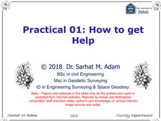 Practical 01: How to get
Help
© 2018 Dr. Sarhat M. Adam
BSc in civil Engineering
Msc in Geodetic Surveying
PhD in Engineering Surveying & Space Geodesy
Note – Figures and materials in the slides may be the authors own work or
extracted from internet websites, Materials by Duhok and Nottingham
universities’ staff and their slides, author's own knowledge, or various internet
image sources and codes.
 