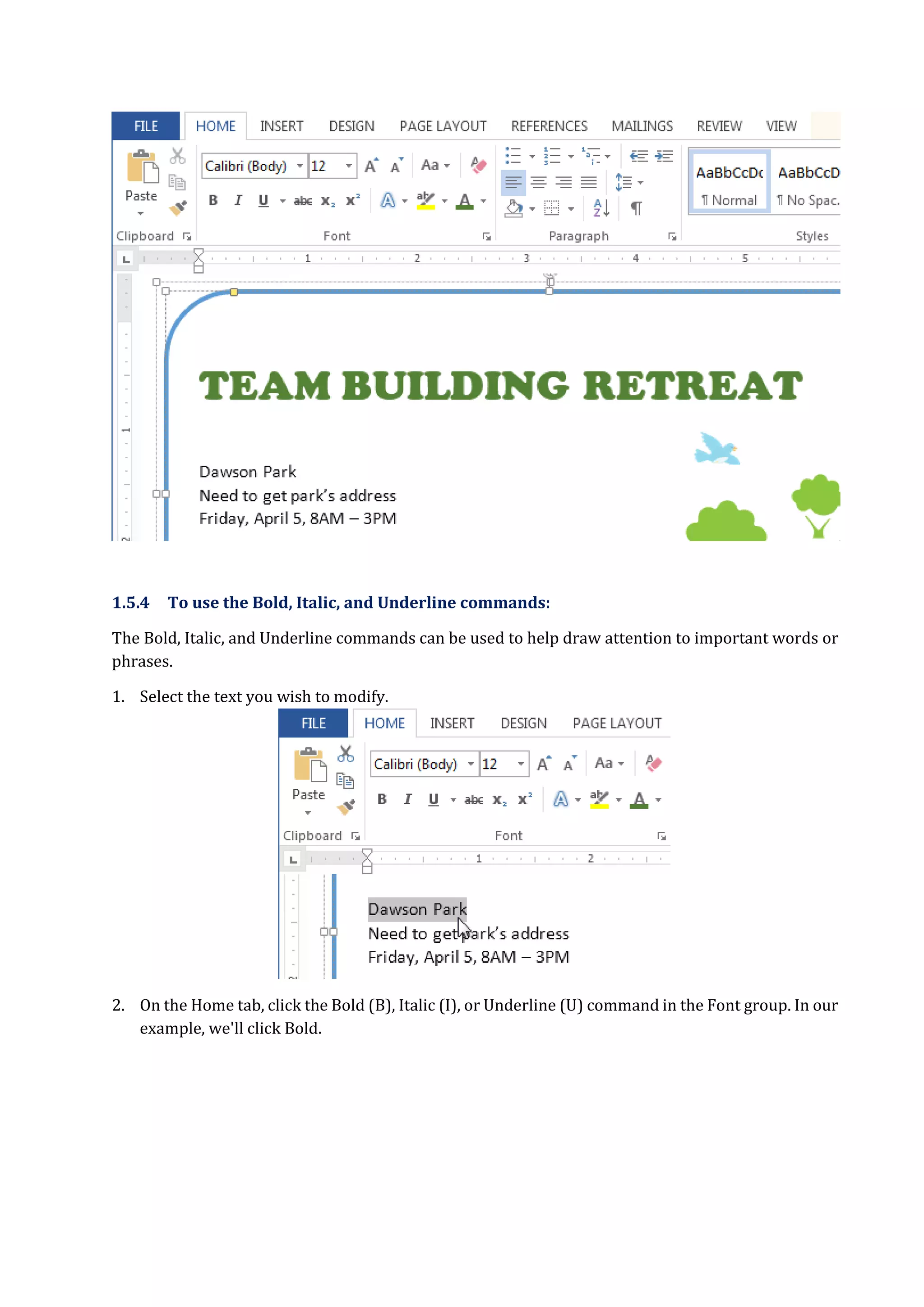 1.5.4 To use the Bold, Italic, and Underline commands:
The Bold, Italic, and Underline commands can be used to help draw attention to important words or
phrases.
1. Select the text you wish to modify.
2. On the Home tab, click the Bold (B), Italic (I), or Underline (U) command in the Font group. In our
example, we'll click Bold.
 