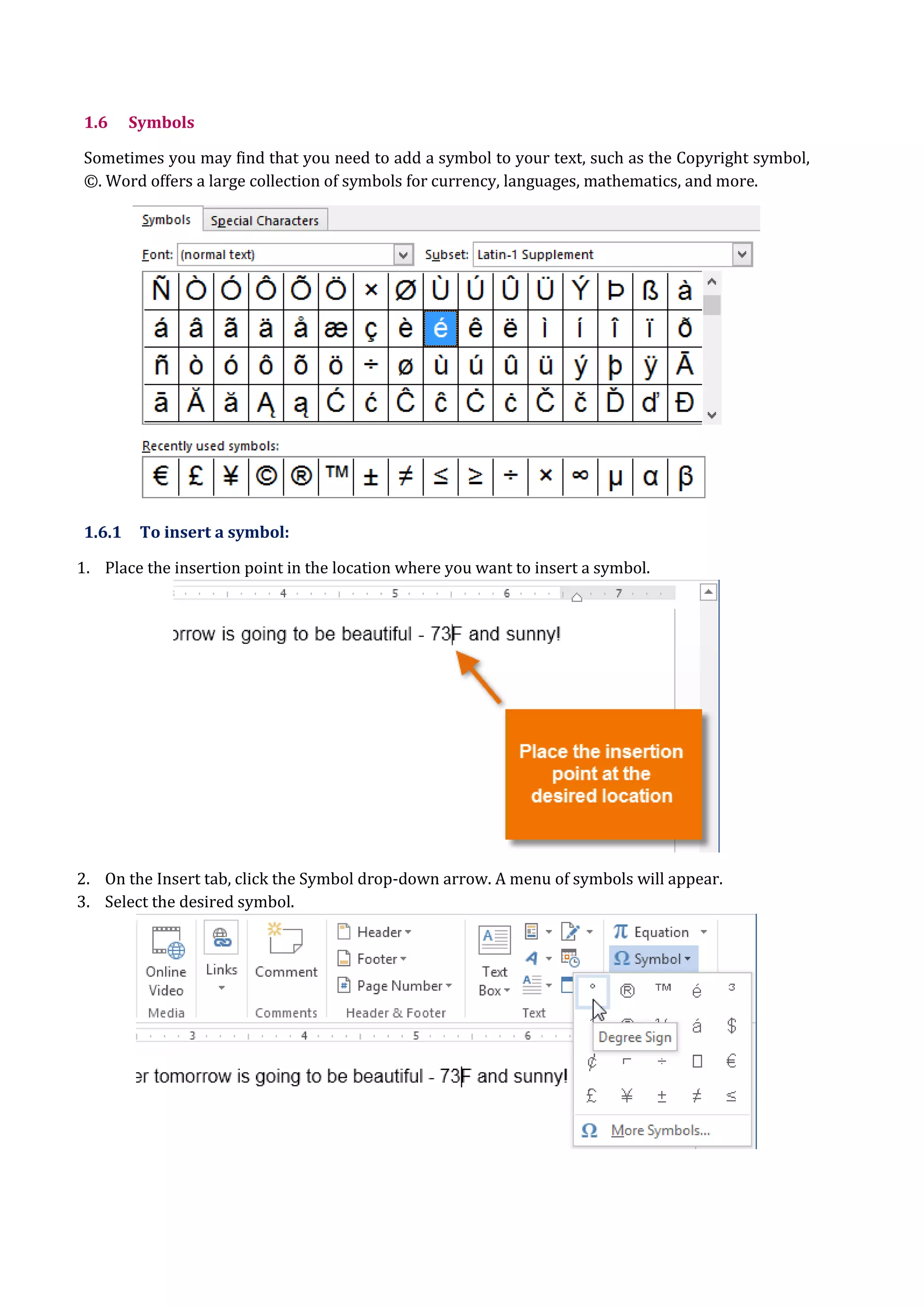 1.6 Symbols
Sometimes you may find that you need to add a symbol to your text, such as the Copyright symbol,
©. Word offers a large collection of symbols for currency, languages, mathematics, and more.
1.6.1 To insert a symbol:
1. Place the insertion point in the location where you want to insert a symbol.
2. On the Insert tab, click the Symbol drop-down arrow. A menu of symbols will appear.
3. Select the desired symbol.
 
