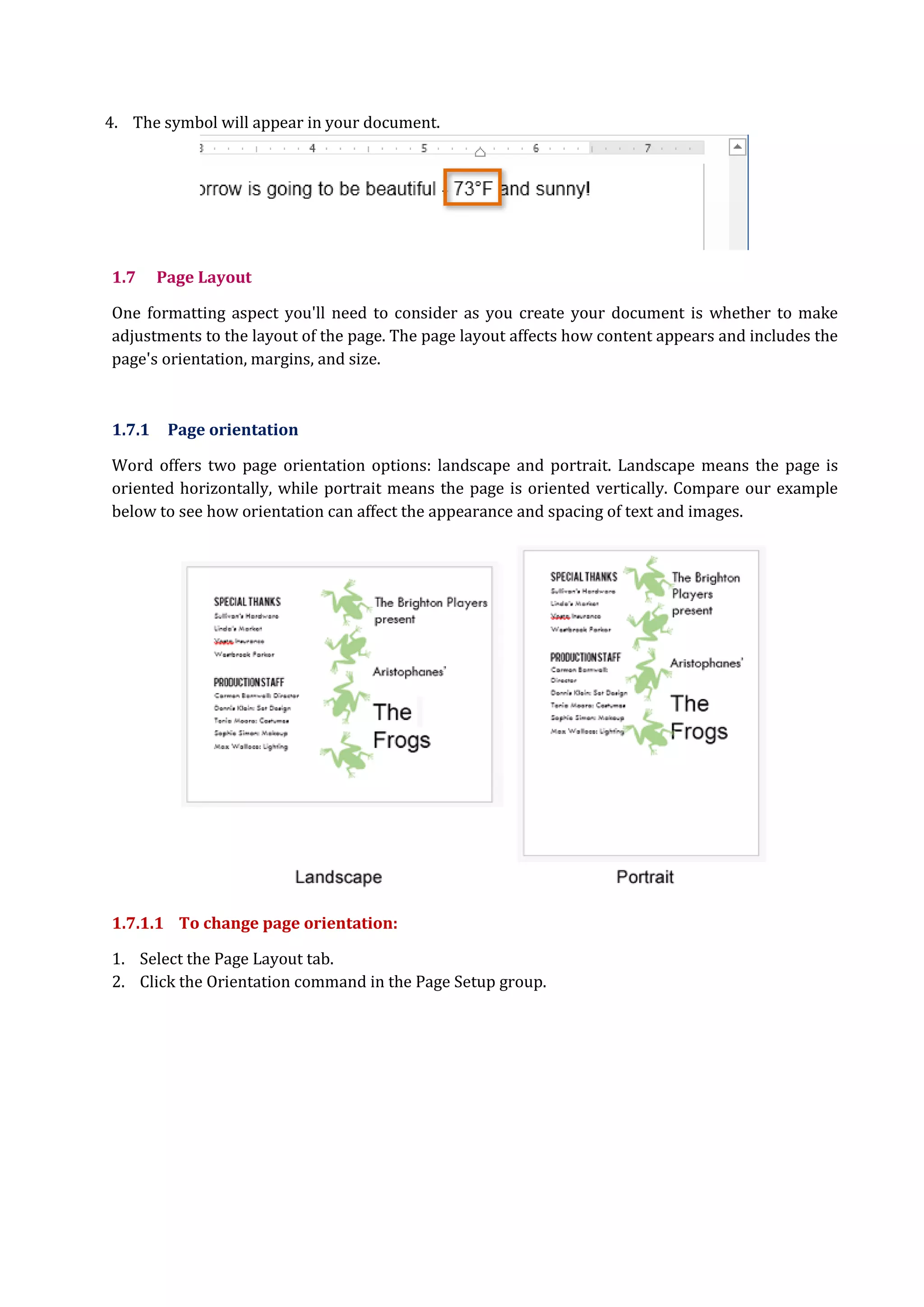 4. The symbol will appear in your document.
1.7 Page Layout
One formatting aspect you'll need to consider as you create your document is whether to make
adjustments to the layout of the page. The page layout affects how content appears and includes the
page's orientation, margins, and size.
1.7.1 Page orientation
Word offers two page orientation options: landscape and portrait. Landscape means the page is
oriented horizontally, while portrait means the page is oriented vertically. Compare our example
below to see how orientation can affect the appearance and spacing of text and images.
1.7.1.1 To change page orientation:
1. Select the Page Layout tab.
2. Click the Orientation command in the Page Setup group.
 