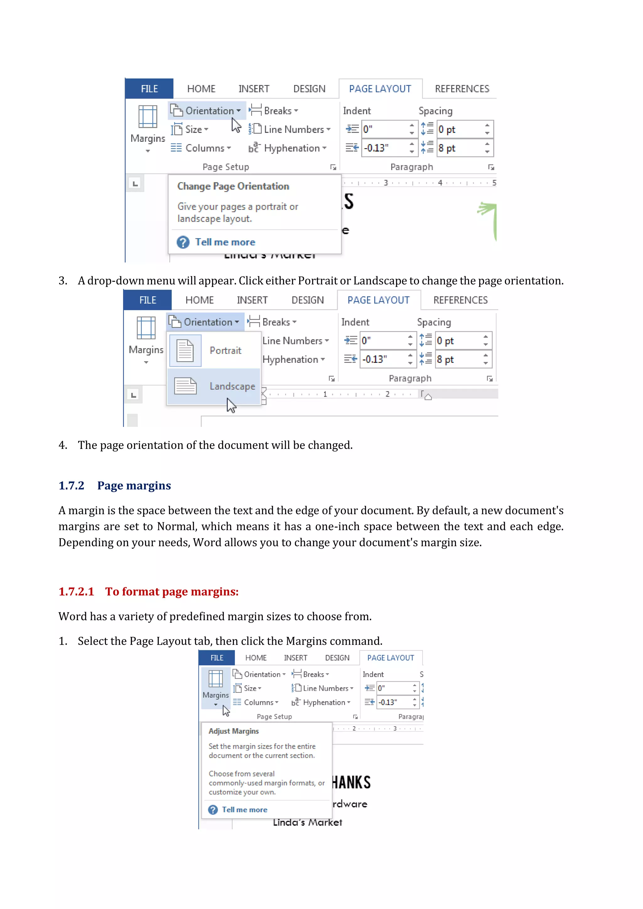 3. A drop-down menu will appear. Click either Portrait or Landscape to change the page orientation.
4. The page orientation of the document will be changed.
1.7.2 Page margins
A margin is the space between the text and the edge of your document. By default, a new document's
margins are set to Normal, which means it has a one-inch space between the text and each edge.
Depending on your needs, Word allows you to change your document's margin size.
1.7.2.1 To format page margins:
Word has a variety of predefined margin sizes to choose from.
1. Select the Page Layout tab, then click the Margins command.
 