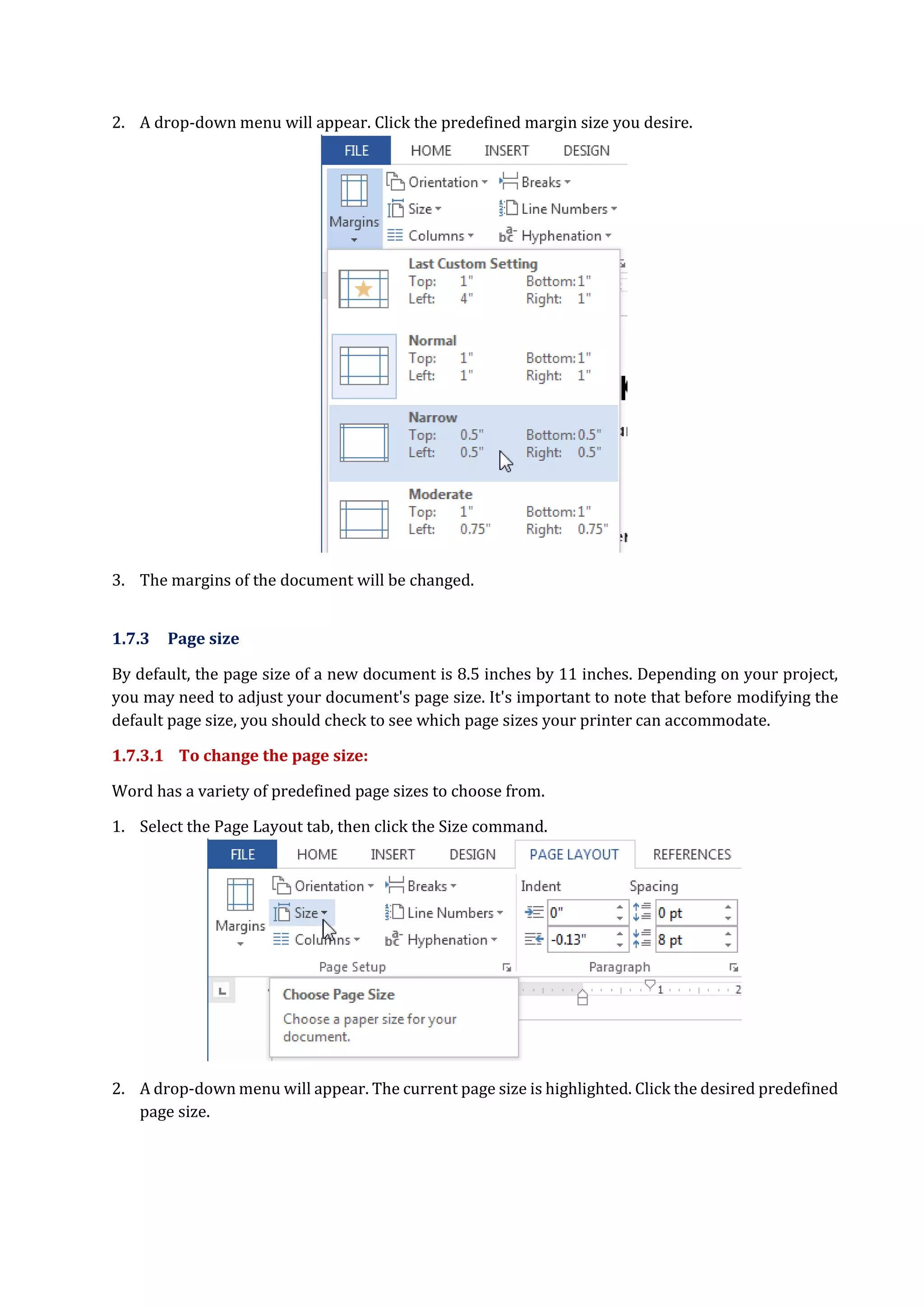 2. A drop-down menu will appear. Click the predefined margin size you desire.
3. The margins of the document will be changed.
1.7.3 Page size
By default, the page size of a new document is 8.5 inches by 11 inches. Depending on your project,
you may need to adjust your document's page size. It's important to note that before modifying the
default page size, you should check to see which page sizes your printer can accommodate.
1.7.3.1 To change the page size:
Word has a variety of predefined page sizes to choose from.
1. Select the Page Layout tab, then click the Size command.
2. A drop-down menu will appear. The current page size is highlighted. Click the desired predefined
page size.
 