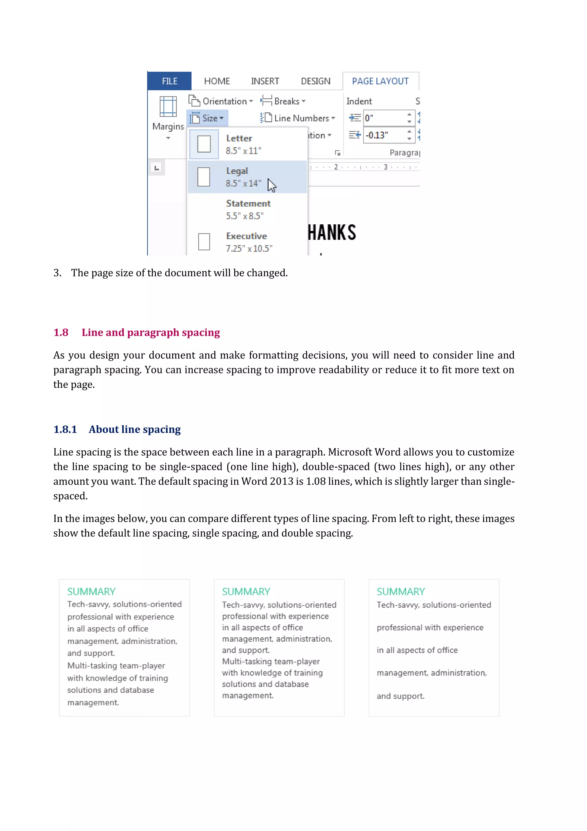 3. The page size of the document will be changed.
1.8 Line and paragraph spacing
As you design your document and make formatting decisions, you will need to consider line and
paragraph spacing. You can increase spacing to improve readability or reduce it to fit more text on
the page.
1.8.1 About line spacing
Line spacing is the space between each line in a paragraph. Microsoft Word allows you to customize
the line spacing to be single-spaced (one line high), double-spaced (two lines high), or any other
amount you want. The default spacing in Word 2013 is 1.08 lines, which is slightly larger than single-
spaced.
In the images below, you can compare different types of line spacing. From left to right, these images
show the default line spacing, single spacing, and double spacing.
 