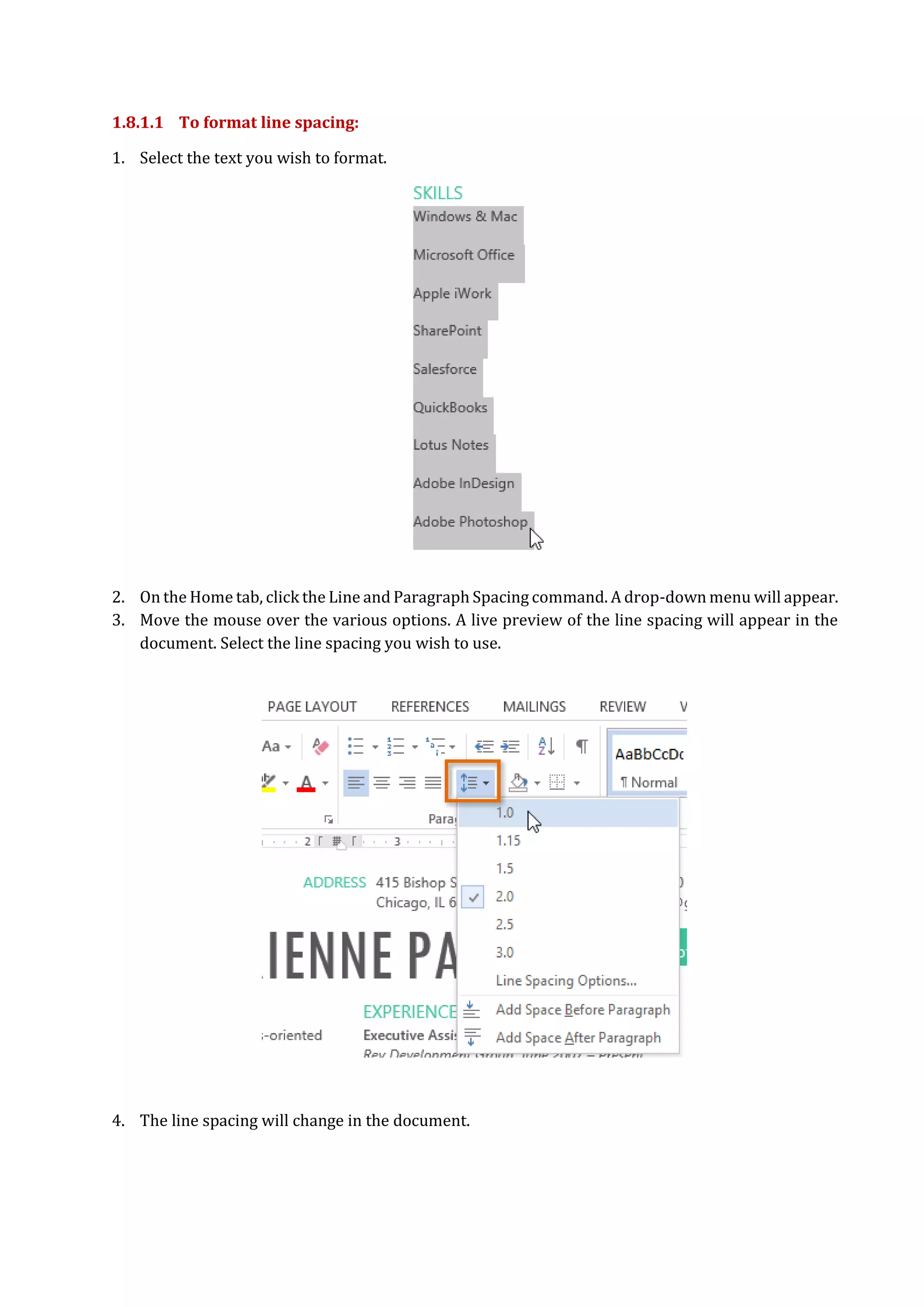 1.8.1.1 To format line spacing:
1. Select the text you wish to format.
2. On the Home tab, click the Line and Paragraph Spacing command. A drop-down menu will appear.
3. Move the mouse over the various options. A live preview of the line spacing will appear in the
document. Select the line spacing you wish to use.
4. The line spacing will change in the document.
 
