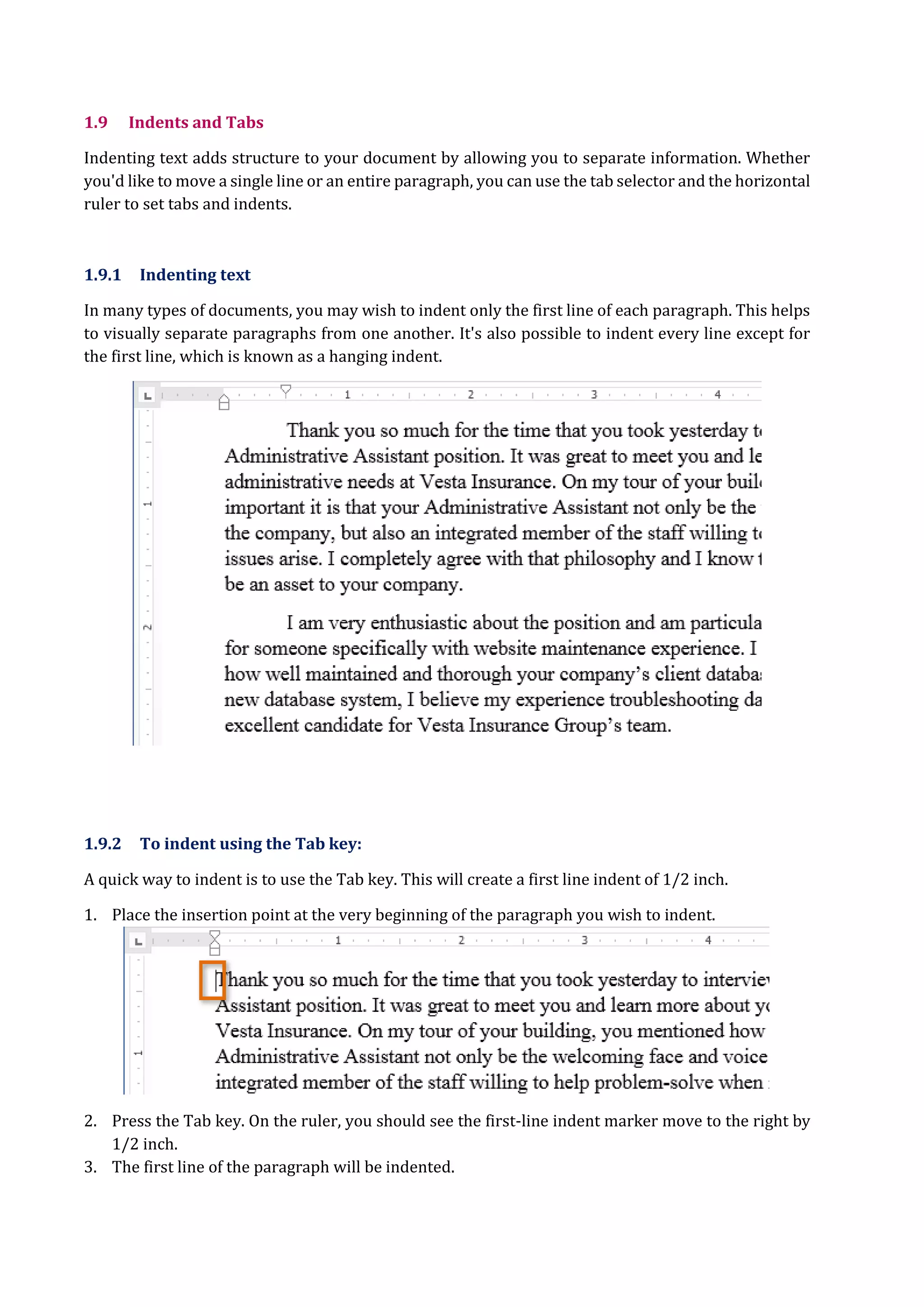 1.9 Indents and Tabs
Indenting text adds structure to your document by allowing you to separate information. Whether
you'd like to move a single line or an entire paragraph, you can use the tab selector and the horizontal
ruler to set tabs and indents.
1.9.1 Indenting text
In many types of documents, you may wish to indent only the first line of each paragraph. This helps
to visually separate paragraphs from one another. It's also possible to indent every line except for
the first line, which is known as a hanging indent.
1.9.2 To indent using the Tab key:
A quick way to indent is to use the Tab key. This will create a first line indent of 1/2 inch.
1. Place the insertion point at the very beginning of the paragraph you wish to indent.
2. Press the Tab key. On the ruler, you should see the first-line indent marker move to the right by
1/2 inch.
3. The first line of the paragraph will be indented.
 