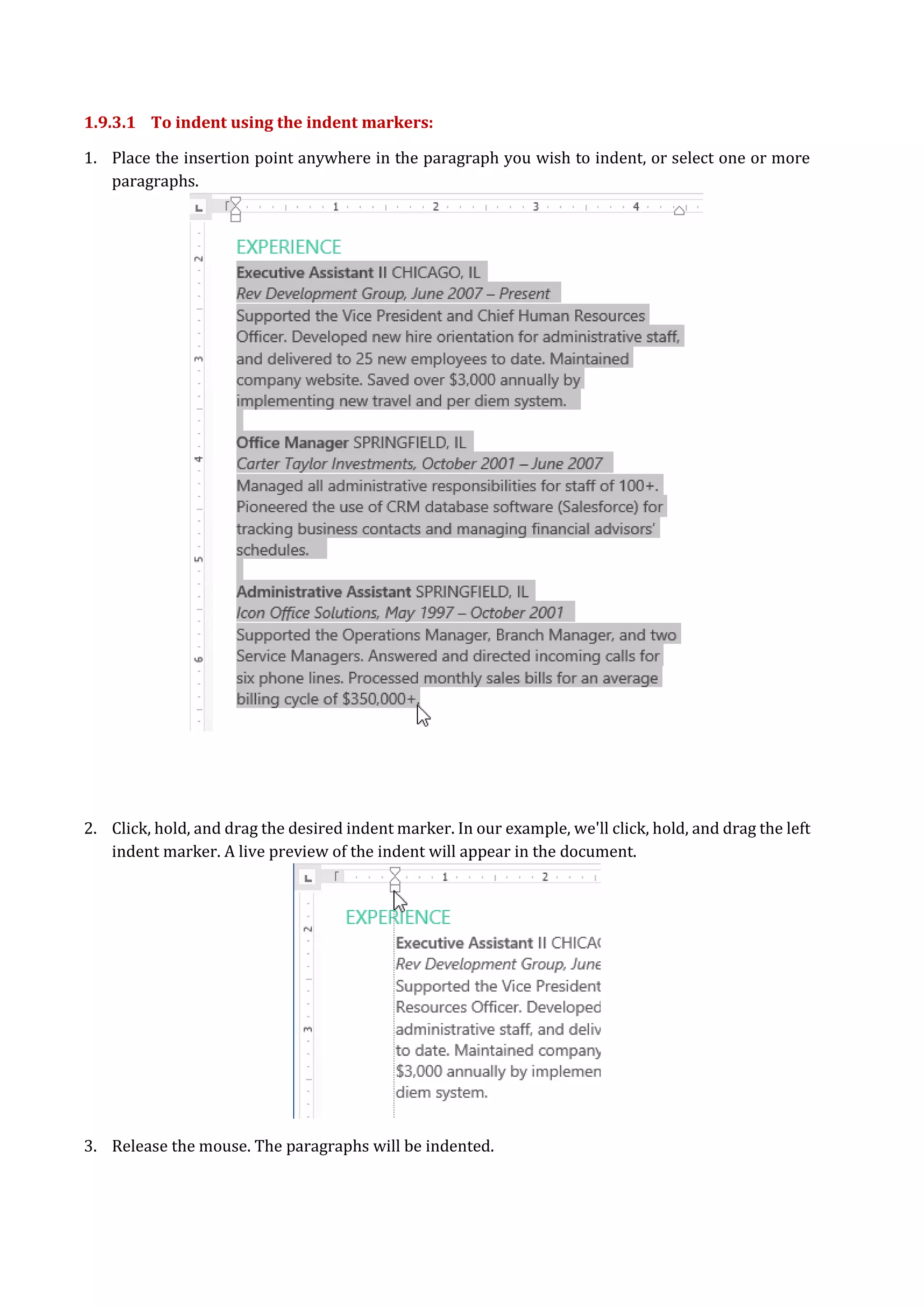 1.9.3.1 To indent using the indent markers:
1. Place the insertion point anywhere in the paragraph you wish to indent, or select one or more
paragraphs.
2. Click, hold, and drag the desired indent marker. In our example, we'll click, hold, and drag the left
indent marker. A live preview of the indent will appear in the document.
3. Release the mouse. The paragraphs will be indented.
 