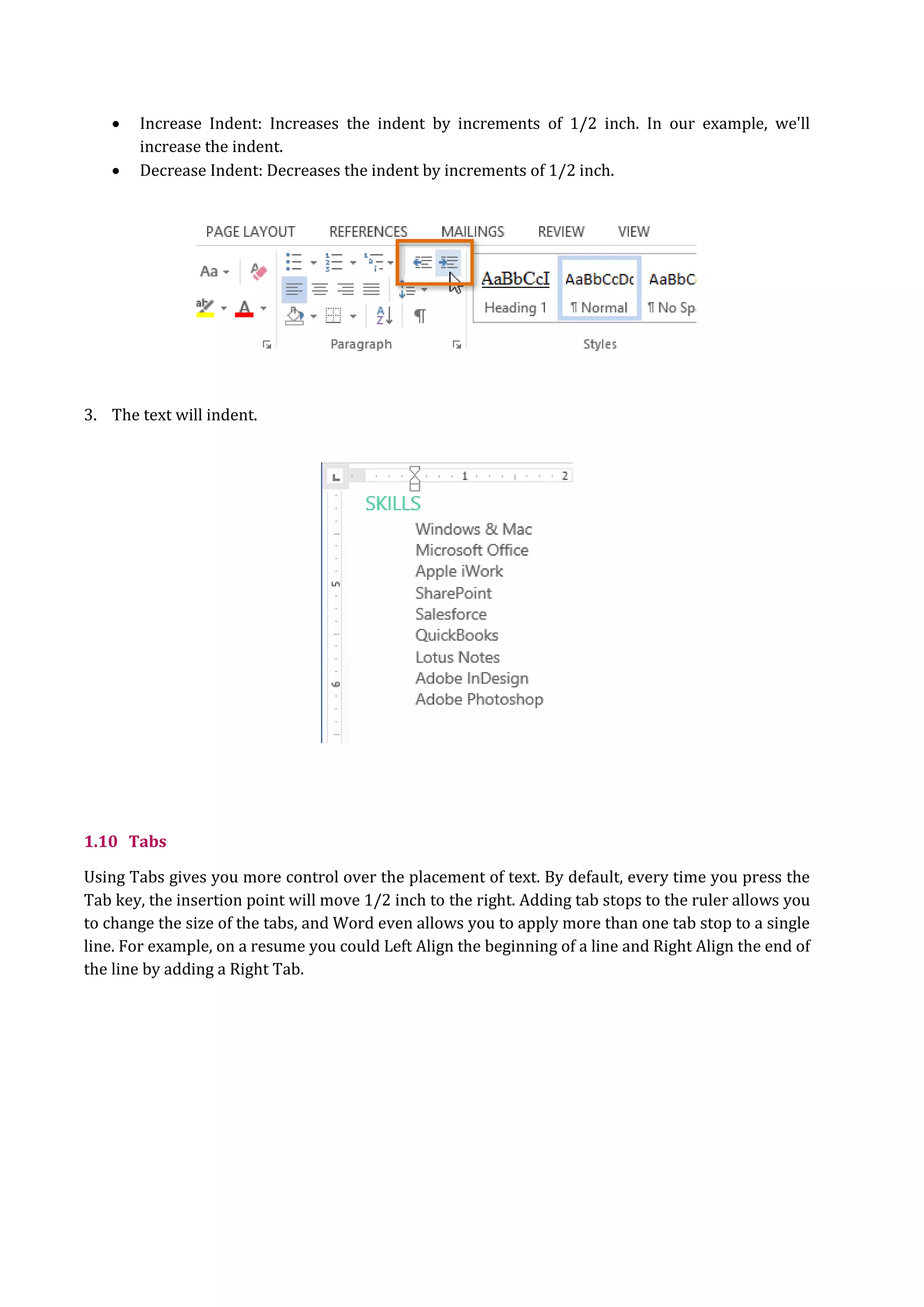  Increase Indent: Increases the indent by increments of 1/2 inch. In our example, we'll
increase the indent.
 Decrease Indent: Decreases the indent by increments of 1/2 inch.
3. The text will indent.
1.10 Tabs
Using Tabs gives you more control over the placement of text. By default, every time you press the
Tab key, the insertion point will move 1/2 inch to the right. Adding tab stops to the ruler allows you
to change the size of the tabs, and Word even allows you to apply more than one tab stop to a single
line. For example, on a resume you could Left Align the beginning of a line and Right Align the end of
the line by adding a Right Tab.
 
