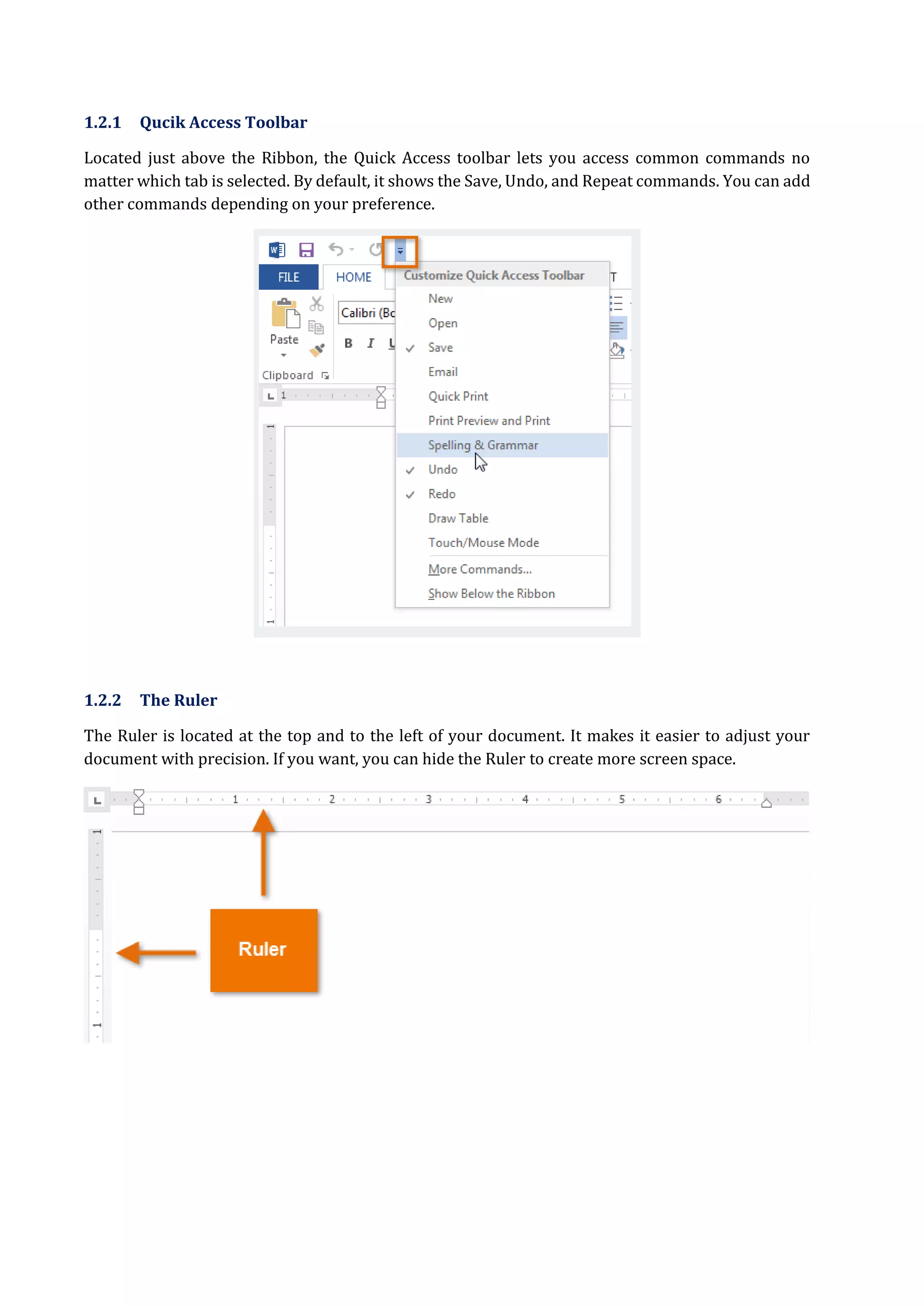 1.2.1 Qucik Access Toolbar
Located just above the Ribbon, the Quick Access toolbar lets you access common commands no
matter which tab is selected. By default, it shows the Save, Undo, and Repeat commands. You can add
other commands depending on your preference.
1.2.2 The Ruler
The Ruler is located at the top and to the left of your document. It makes it easier to adjust your
document with precision. If you want, you can hide the Ruler to create more screen space.
 