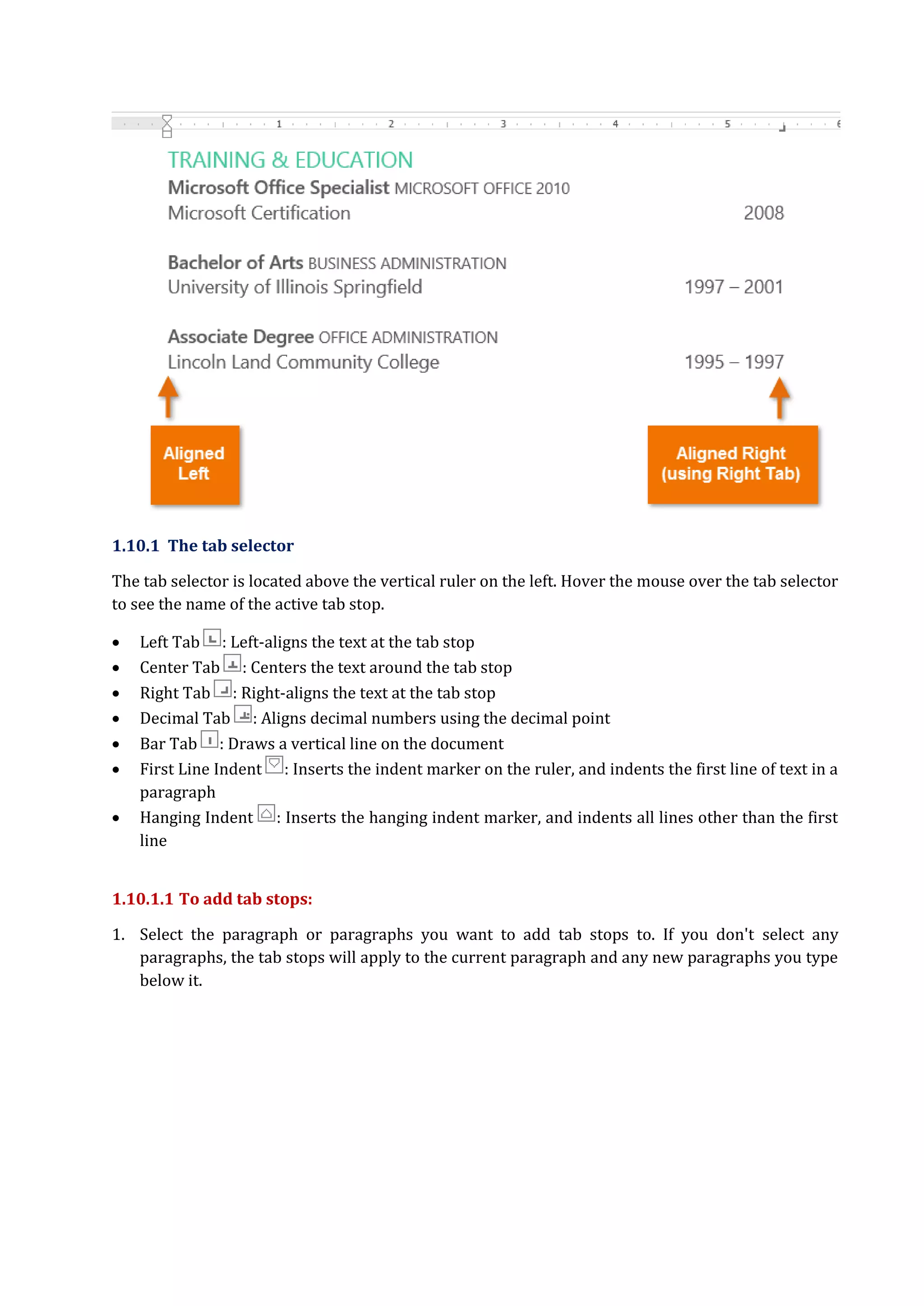 1.10.1 The tab selector
The tab selector is located above the vertical ruler on the left. Hover the mouse over the tab selector
to see the name of the active tab stop.
 Left Tab : Left-aligns the text at the tab stop
 Center Tab : Centers the text around the tab stop
 Right Tab : Right-aligns the text at the tab stop
 Decimal Tab : Aligns decimal numbers using the decimal point
 Bar Tab : Draws a vertical line on the document
 First Line Indent : Inserts the indent marker on the ruler, and indents the first line of text in a
paragraph
 Hanging Indent : Inserts the hanging indent marker, and indents all lines other than the first
line
1.10.1.1 To add tab stops:
1. Select the paragraph or paragraphs you want to add tab stops to. If you don't select any
paragraphs, the tab stops will apply to the current paragraph and any new paragraphs you type
below it.
 