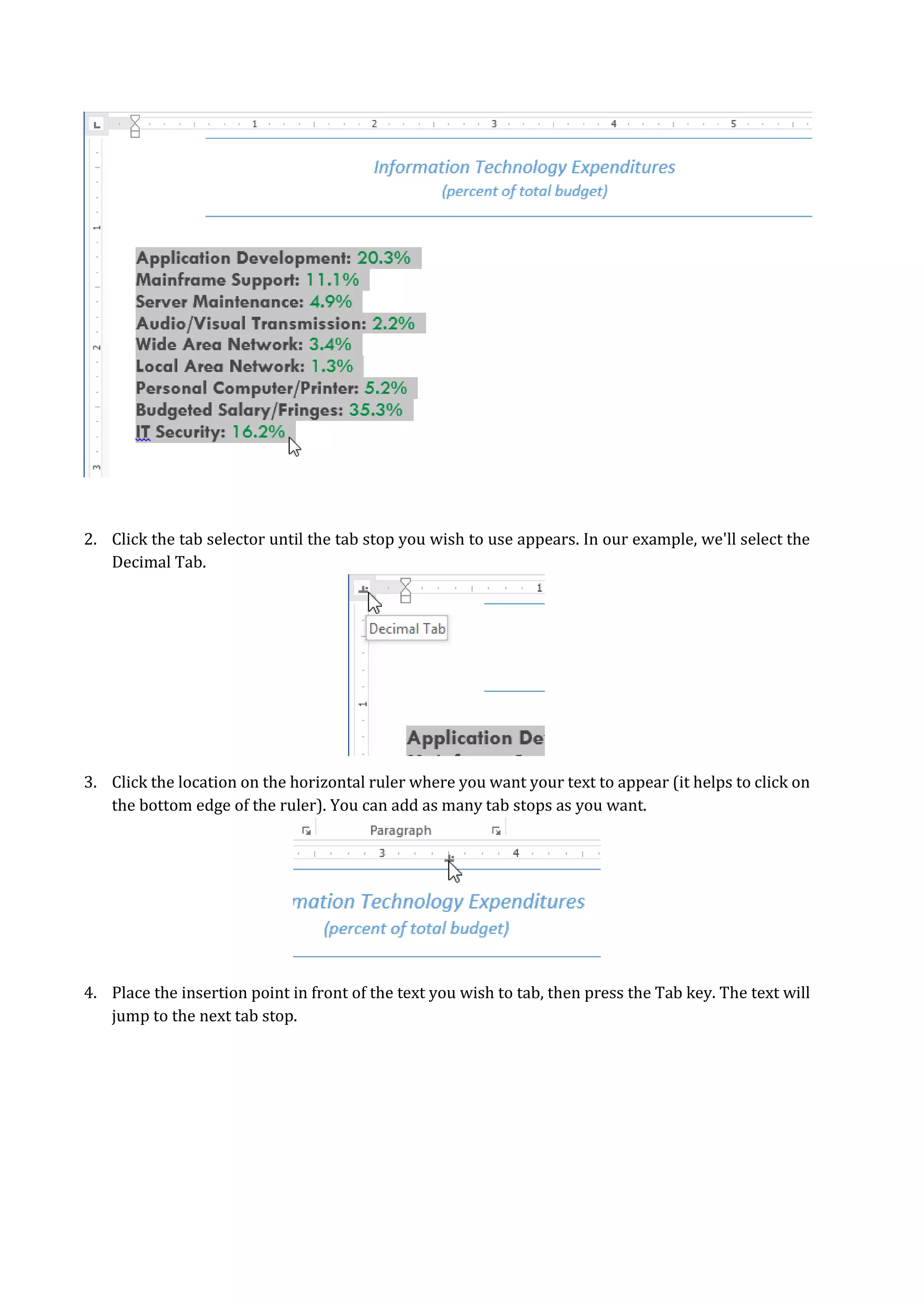 2. Click the tab selector until the tab stop you wish to use appears. In our example, we'll select the
Decimal Tab.
3. Click the location on the horizontal ruler where you want your text to appear (it helps to click on
the bottom edge of the ruler). You can add as many tab stops as you want.
4. Place the insertion point in front of the text you wish to tab, then press the Tab key. The text will
jump to the next tab stop.
 