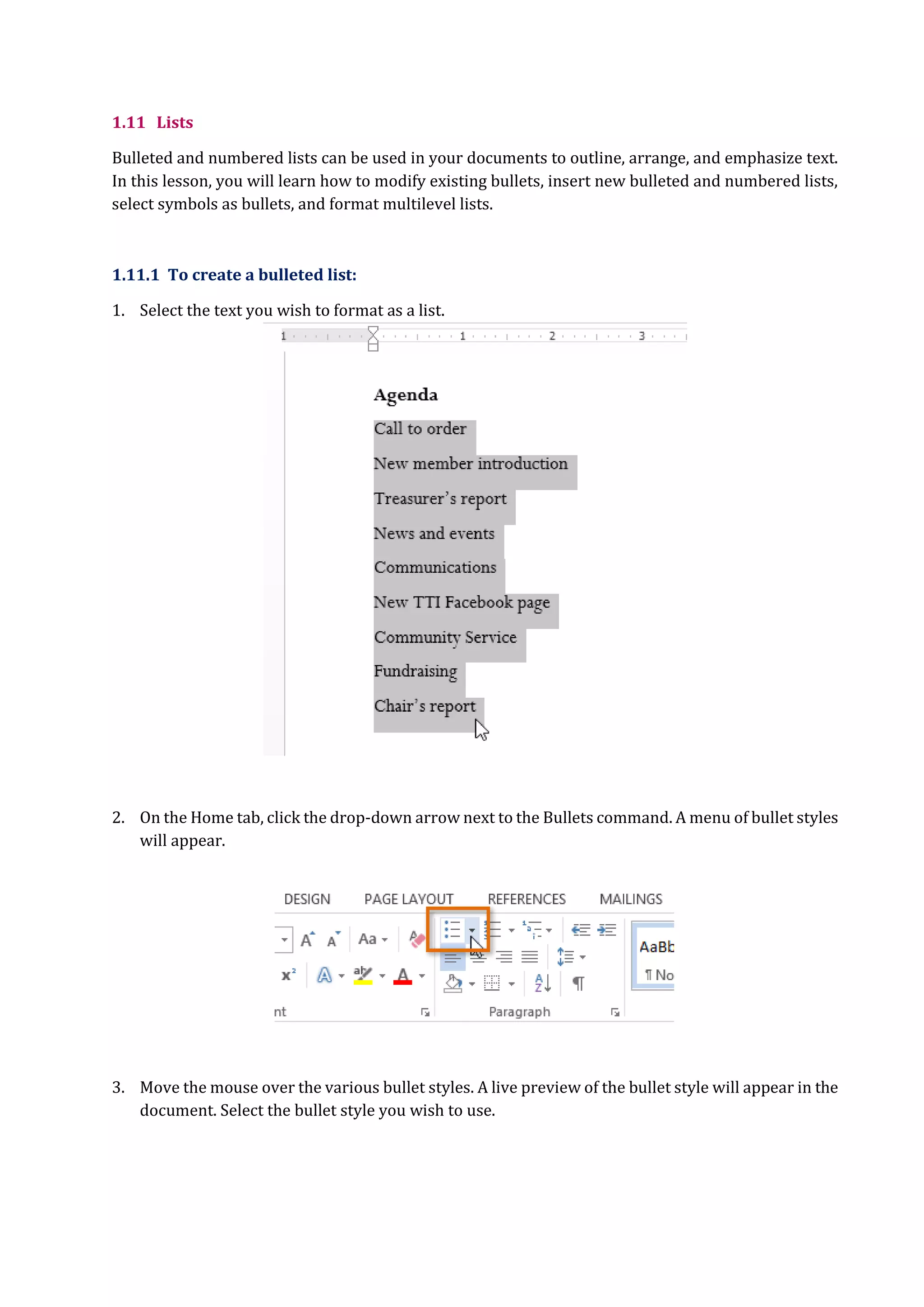 1.11 Lists
Bulleted and numbered lists can be used in your documents to outline, arrange, and emphasize text.
In this lesson, you will learn how to modify existing bullets, insert new bulleted and numbered lists,
select symbols as bullets, and format multilevel lists.
1.11.1 To create a bulleted list:
1. Select the text you wish to format as a list.
2. On the Home tab, click the drop-down arrow next to the Bullets command. A menu of bullet styles
will appear.
3. Move the mouse over the various bullet styles. A live preview of the bullet style will appear in the
document. Select the bullet style you wish to use.
 