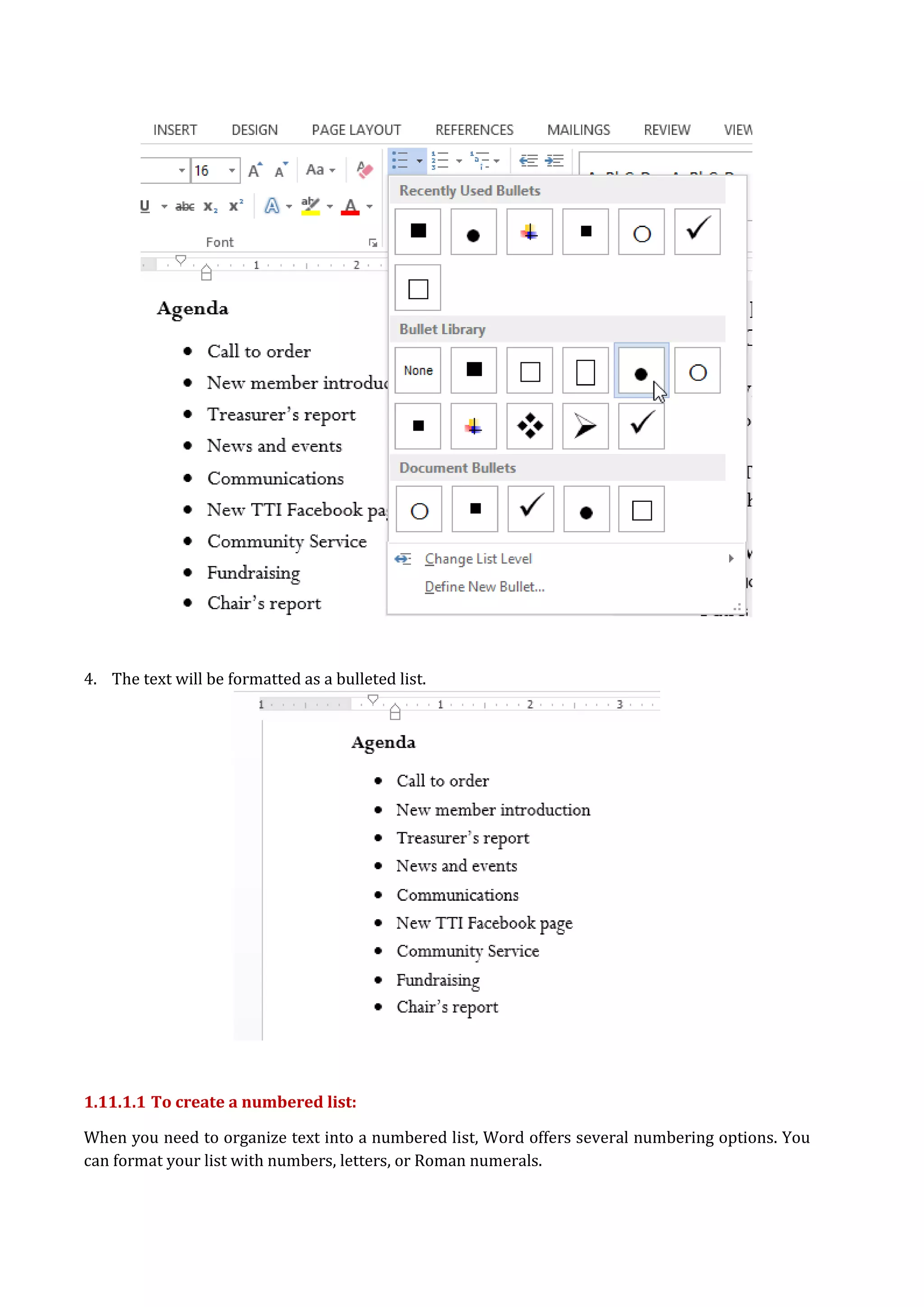 4. The text will be formatted as a bulleted list.
1.11.1.1 To create a numbered list:
When you need to organize text into a numbered list, Word offers several numbering options. You
can format your list with numbers, letters, or Roman numerals.
 