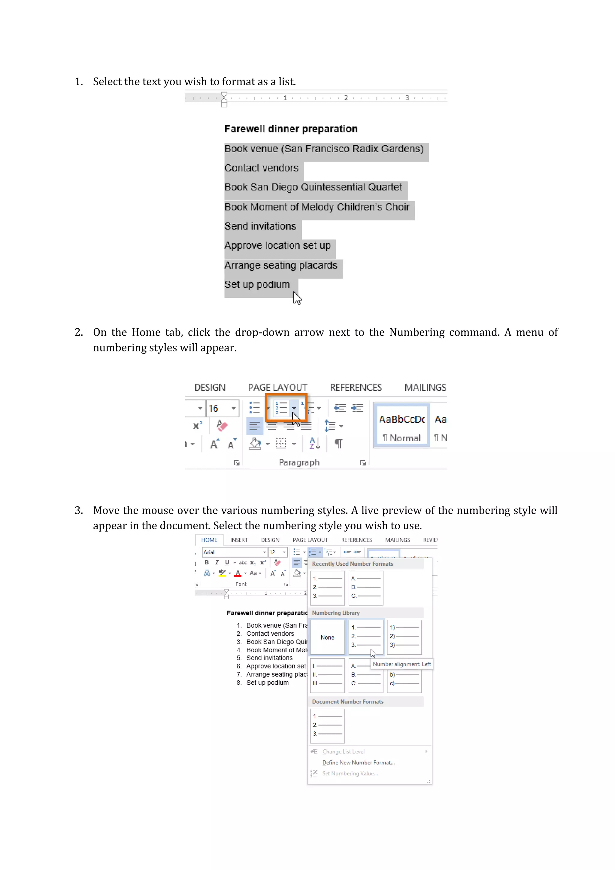 1. Select the text you wish to format as a list.
2. On the Home tab, click the drop-down arrow next to the Numbering command. A menu of
numbering styles will appear.
3. Move the mouse over the various numbering styles. A live preview of the numbering style will
appear in the document. Select the numbering style you wish to use.
 