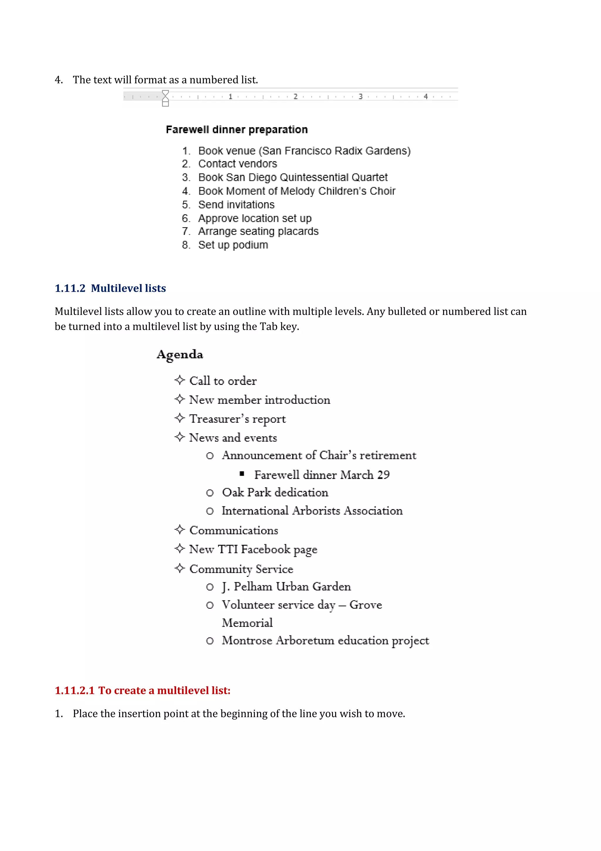4. The text will format as a numbered list.
1.11.2 Multilevel lists
Multilevel lists allow you to create an outline with multiple levels. Any bulleted or numbered list can
be turned into a multilevel list by using the Tab key.
1.11.2.1 To create a multilevel list:
1. Place the insertion point at the beginning of the line you wish to move.
 