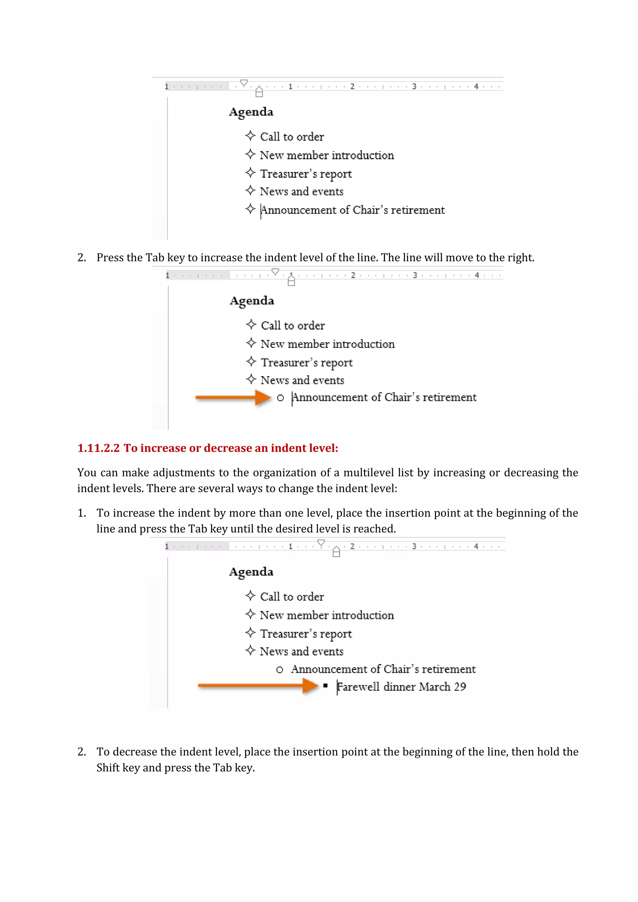 2. Press the Tab key to increase the indent level of the line. The line will move to the right.
1.11.2.2 To increase or decrease an indent level:
You can make adjustments to the organization of a multilevel list by increasing or decreasing the
indent levels. There are several ways to change the indent level:
1. To increase the indent by more than one level, place the insertion point at the beginning of the
line and press the Tab key until the desired level is reached.
2. To decrease the indent level, place the insertion point at the beginning of the line, then hold the
Shift key and press the Tab key.
 
