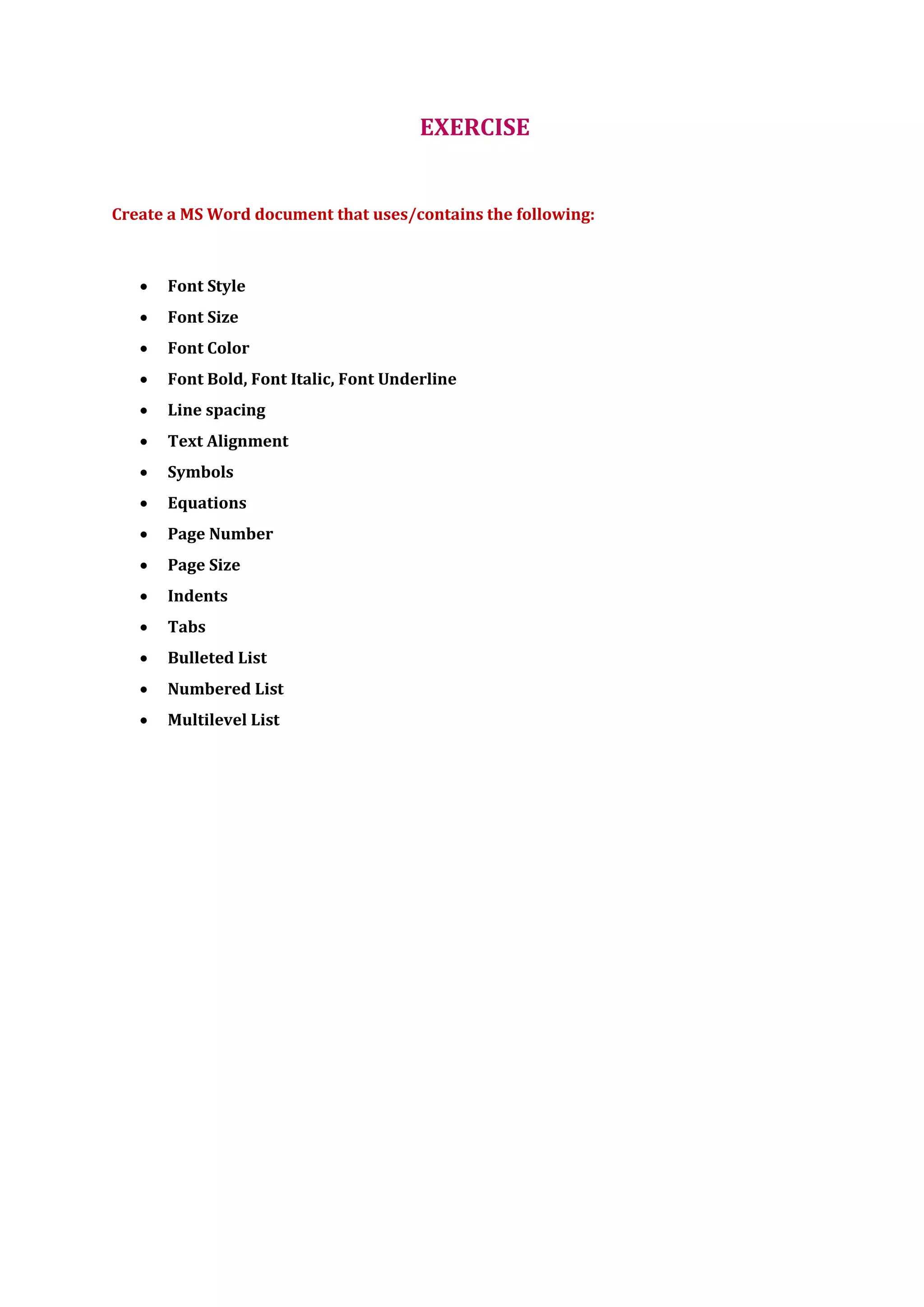 EXERCISE
Create a MS Word document that uses/contains the following:
 Font Style
 Font Size
 Font Color
 Font Bold, Font Italic, Font Underline
 Line spacing
 Text Alignment
 Symbols
 Equations
 Page Number
 Page Size
 Indents
 Tabs
 Bulleted List
 Numbered List
 Multilevel List
 