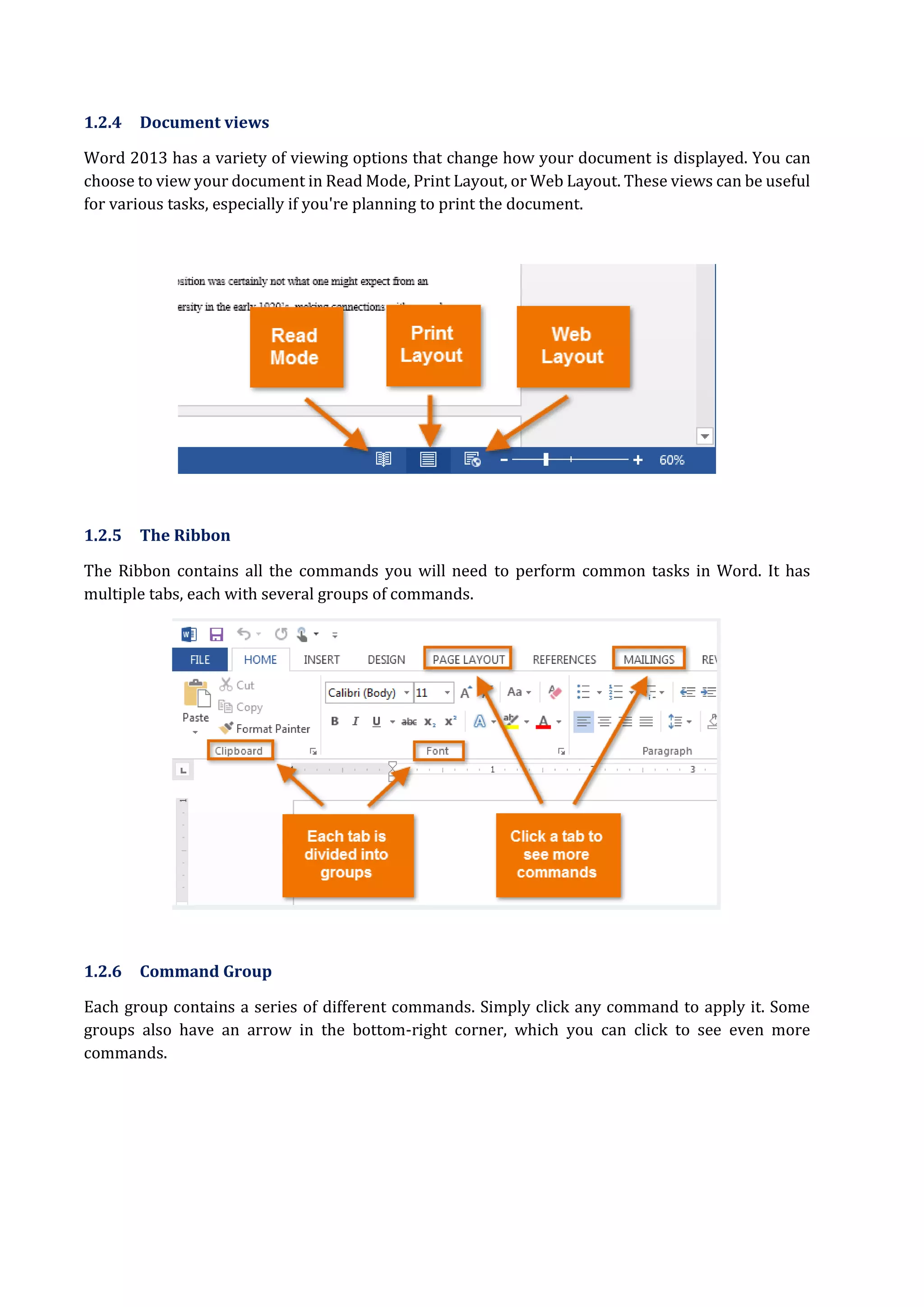 1.2.4 Document views
Word 2013 has a variety of viewing options that change how your document is displayed. You can
choose to view your document in Read Mode, Print Layout, or Web Layout. These views can be useful
for various tasks, especially if you're planning to print the document.
1.2.5 The Ribbon
The Ribbon contains all the commands you will need to perform common tasks in Word. It has
multiple tabs, each with several groups of commands.
1.2.6 Command Group
Each group contains a series of different commands. Simply click any command to apply it. Some
groups also have an arrow in the bottom-right corner, which you can click to see even more
commands.
 