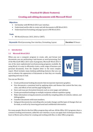 Practical 01-(Basic Features)
Creating and editing documents with Microsoft Word
Objectives
 Get familiar with MS Word 2013 user interface.
 Understand and be able to create and edit documents in MS Word 2013.
 Understand text formatting and page layout in MS Word 2013.
Tools
 MS Word (Version: 2013, 2010 or 2007)
Keywords: Word processing, User interface, Formatting, Layout. Duration: 03 hours
1 Introduction
1.1 Microsoft Word 2013
When you use a computer program to create, edit, and format text
documents, you are performing a task known as word processing. Part
of the Microsoft Office 2013 suite of programs, Microsoft Word 2013 is
one of the most sophisticated word-processing programs available. By
using Word, it is easy to efficiently create a wide range of business and
personal documents, from the simplest letter to the most complex
report. Word includes many desktop publishing features that you can
use to enhance the appearance of documents so that they are visually
appealing and easy to read.
You can use Word to:
 Create professional-looking documents that incorporate impressive graphics.
 Give documents a consistent look by applying styles and themes that control the font, size,
color, and effects of text and the page background.
 Store and reuse pre-formatted elements such as cover pages and sidebars.
 Create personalized mailings to multiple recipients without repetitive typing.
 Make information in long documents accessible by compiling tables of contents, indexes, and
bibliographies.
 Coauthor documents with team members.
 Safeguard documents by controlling who can make changes and the types of changes that can
be made, as well as by removing personal and confidential information.
For many people, Word is the first Office program they will use. All the Office 2013 programs share a
common working environment, called the user interface, so you can apply basic techniques that you
learn in Word, such as those for creating and working with files, to other Office programs.
 