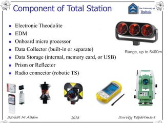 Component of Total Station
 Electronic Theodolite
 EDM
 Onboard micro processor
 Data Collector (built-in or separate)
 Data Storage (internal, memory card, or USB)
 Prism or Reflector
 Radio connector (robotic TS)
Range, up to 5400m
 