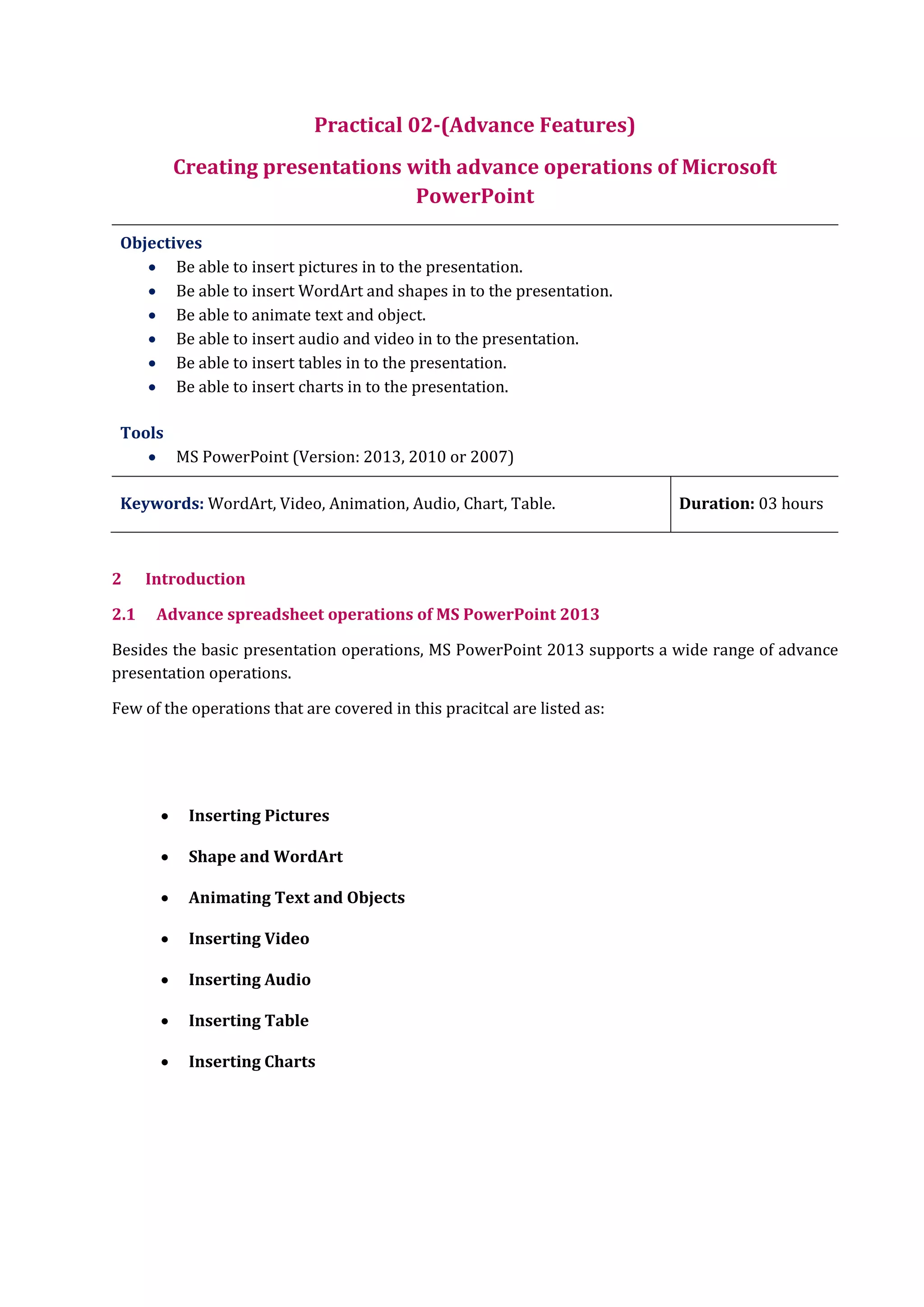 Practical 02-(Advance Features)
Creating presentations with advance operations of Microsoft
PowerPoint
Objectives
 Be able to insert pictures in to the presentation.
 Be able to insert WordArt and shapes in to the presentation.
 Be able to animate text and object.
 Be able to insert audio and video in to the presentation.
 Be able to insert tables in to the presentation.
 Be able to insert charts in to the presentation.
Tools
 MS PowerPoint (Version: 2013, 2010 or 2007)
Keywords: WordArt, Video, Animation, Audio, Chart, Table. Duration: 03 hours
2 Introduction
2.1 Advance spreadsheet operations of MS PowerPoint 2013
Besides the basic presentation operations, MS PowerPoint 2013 supports a wide range of advance
presentation operations.
Few of the operations that are covered in this pracitcal are listed as:
 Inserting Pictures
 Shape and WordArt
 Animating Text and Objects
 Inserting Video
 Inserting Audio
 Inserting Table
 Inserting Charts
 