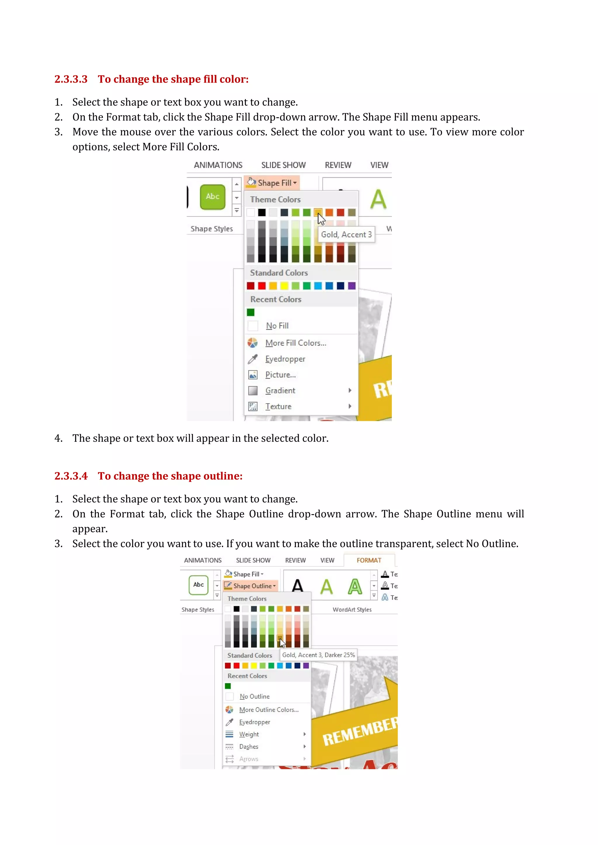 2.3.3.3 To change the shape fill color:
1. Select the shape or text box you want to change.
2. On the Format tab, click the Shape Fill drop-down arrow. The Shape Fill menu appears.
3. Move the mouse over the various colors. Select the color you want to use. To view more color
options, select More Fill Colors.
4. The shape or text box will appear in the selected color.
2.3.3.4 To change the shape outline:
1. Select the shape or text box you want to change.
2. On the Format tab, click the Shape Outline drop-down arrow. The Shape Outline menu will
appear.
3. Select the color you want to use. If you want to make the outline transparent, select No Outline.
 