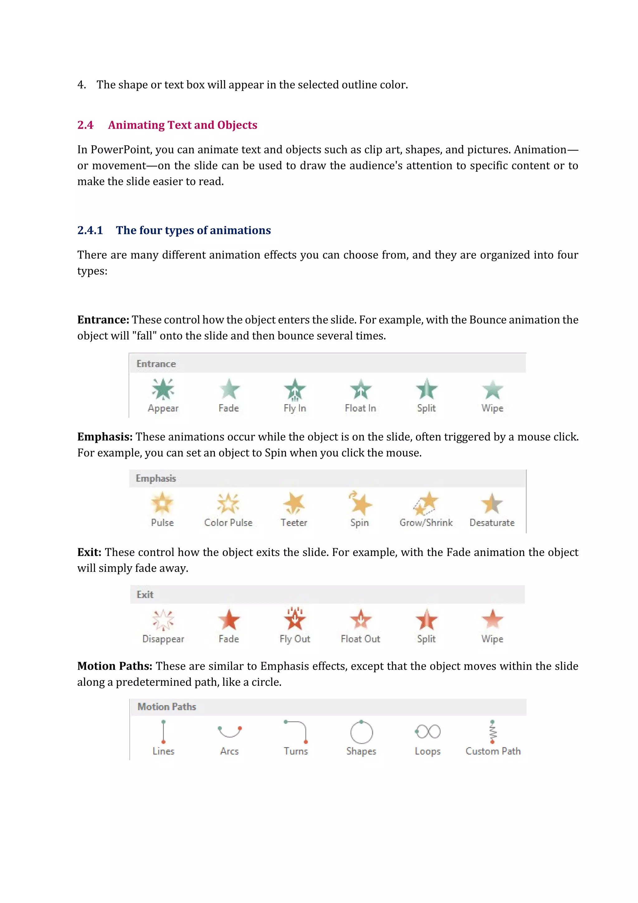4. The shape or text box will appear in the selected outline color.
2.4 Animating Text and Objects
In PowerPoint, you can animate text and objects such as clip art, shapes, and pictures. Animation—
or movement—on the slide can be used to draw the audience's attention to specific content or to
make the slide easier to read.
2.4.1 The four types of animations
There are many different animation effects you can choose from, and they are organized into four
types:
Entrance: These control how the object enters the slide. For example, with the Bounce animation the
object will "fall" onto the slide and then bounce several times.
Emphasis: These animations occur while the object is on the slide, often triggered by a mouse click.
For example, you can set an object to Spin when you click the mouse.
Exit: These control how the object exits the slide. For example, with the Fade animation the object
will simply fade away.
Motion Paths: These are similar to Emphasis effects, except that the object moves within the slide
along a predetermined path, like a circle.
 