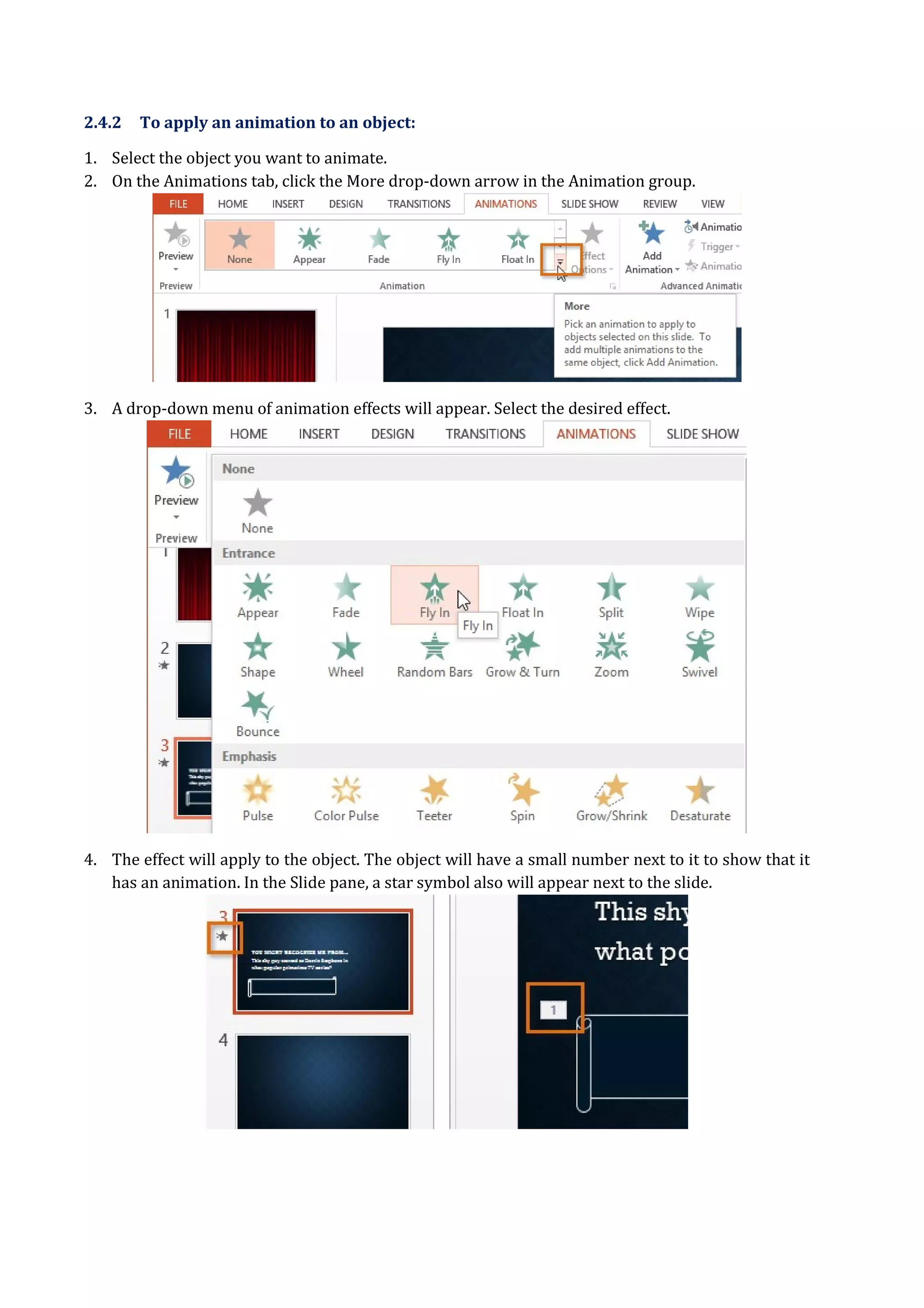 2.4.2 To apply an animation to an object:
1. Select the object you want to animate.
2. On the Animations tab, click the More drop-down arrow in the Animation group.
3. A drop-down menu of animation effects will appear. Select the desired effect.
4. The effect will apply to the object. The object will have a small number next to it to show that it
has an animation. In the Slide pane, a star symbol also will appear next to the slide.
 