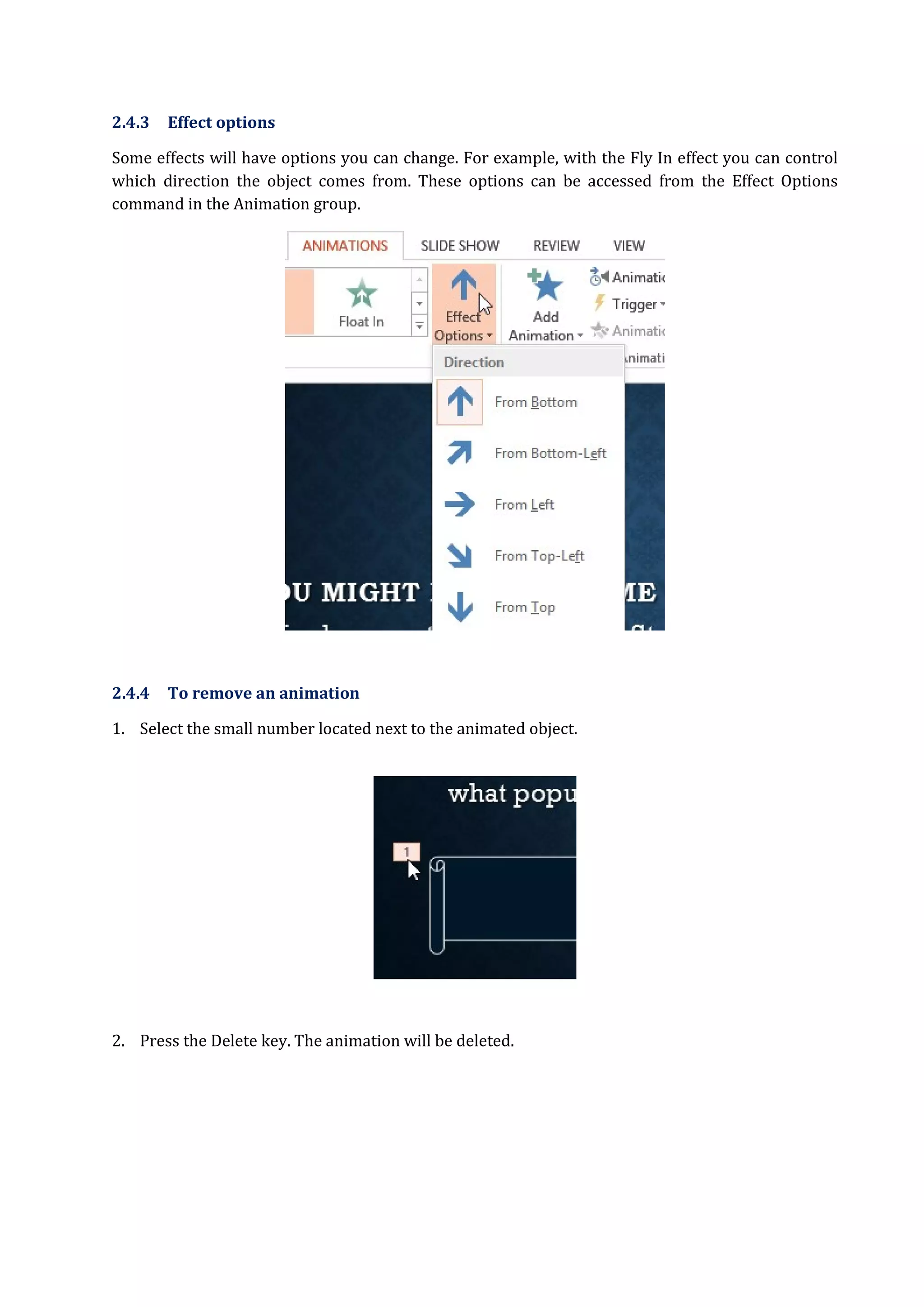 2.4.3 Effect options
Some effects will have options you can change. For example, with the Fly In effect you can control
which direction the object comes from. These options can be accessed from the Effect Options
command in the Animation group.
2.4.4 To remove an animation
1. Select the small number located next to the animated object.
2. Press the Delete key. The animation will be deleted.
 