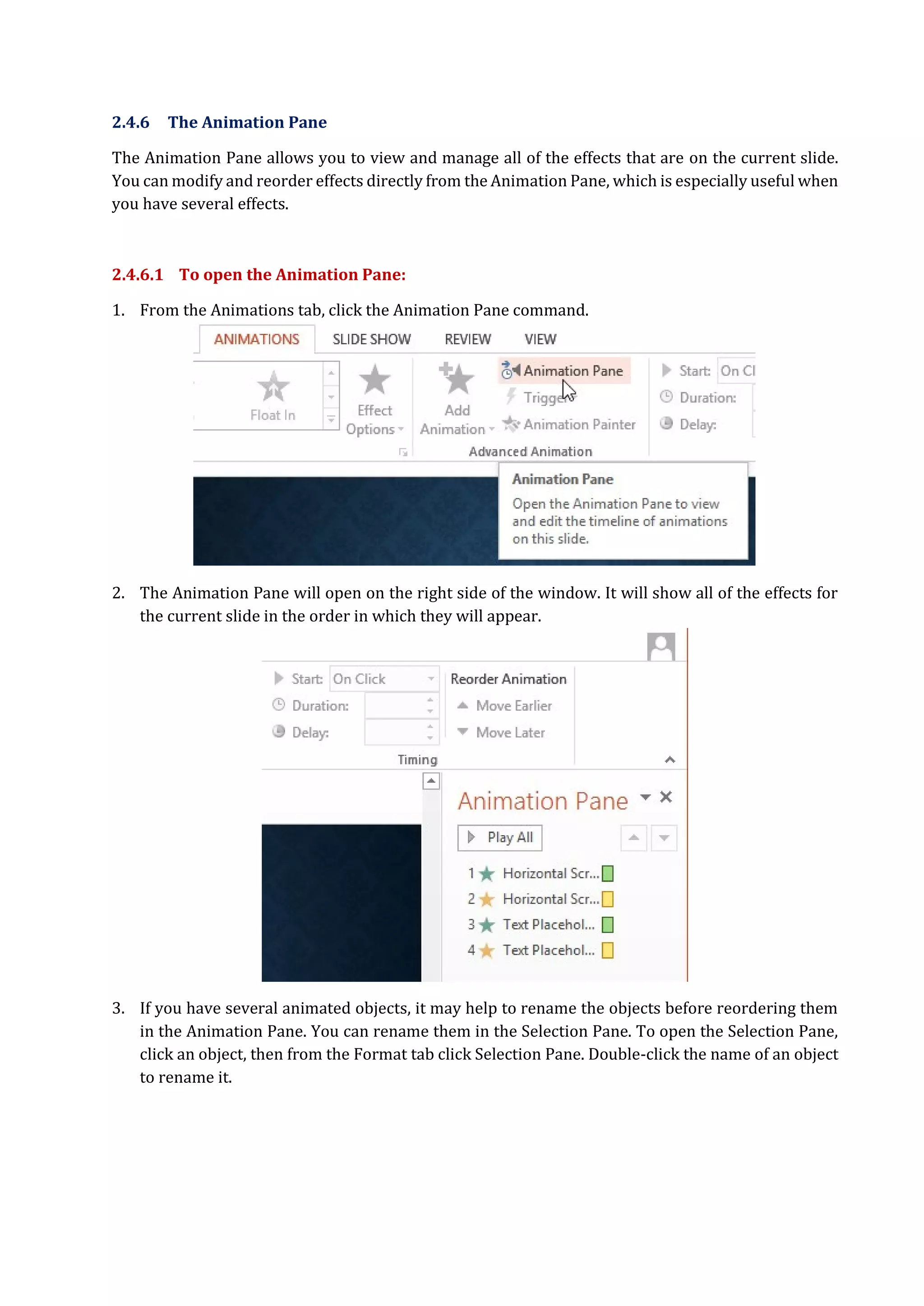 2.4.6 The Animation Pane
The Animation Pane allows you to view and manage all of the effects that are on the current slide.
You can modify and reorder effects directly from the Animation Pane, which is especially useful when
you have several effects.
2.4.6.1 To open the Animation Pane:
1. From the Animations tab, click the Animation Pane command.
2. The Animation Pane will open on the right side of the window. It will show all of the effects for
the current slide in the order in which they will appear.
3. If you have several animated objects, it may help to rename the objects before reordering them
in the Animation Pane. You can rename them in the Selection Pane. To open the Selection Pane,
click an object, then from the Format tab click Selection Pane. Double-click the name of an object
to rename it.
 
