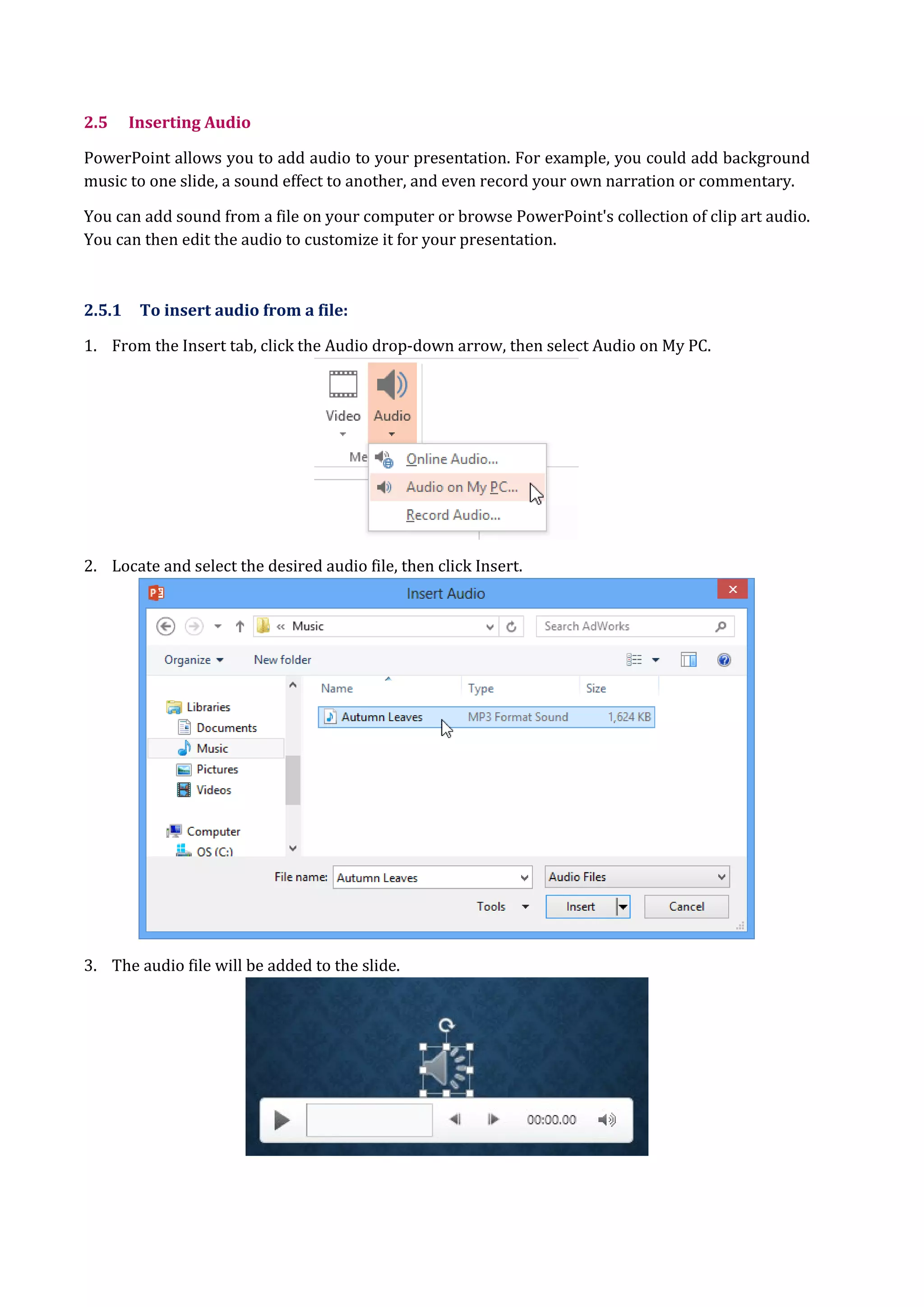 2.5 Inserting Audio
PowerPoint allows you to add audio to your presentation. For example, you could add background
music to one slide, a sound effect to another, and even record your own narration or commentary.
You can add sound from a file on your computer or browse PowerPoint's collection of clip art audio.
You can then edit the audio to customize it for your presentation.
2.5.1 To insert audio from a file:
1. From the Insert tab, click the Audio drop-down arrow, then select Audio on My PC.
2. Locate and select the desired audio file, then click Insert.
3. The audio file will be added to the slide.
 