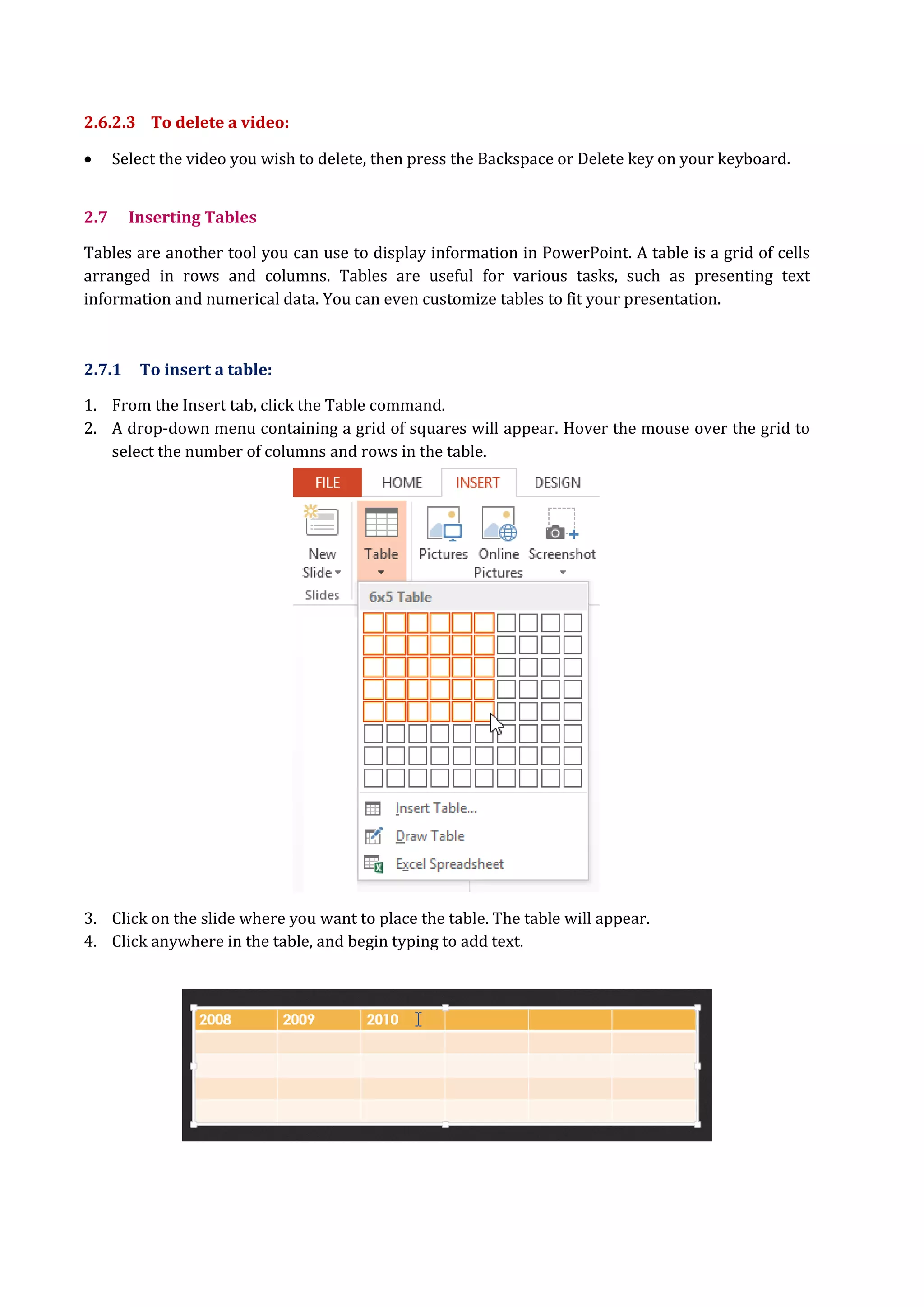 2.6.2.3 To delete a video:
 Select the video you wish to delete, then press the Backspace or Delete key on your keyboard.
2.7 Inserting Tables
Tables are another tool you can use to display information in PowerPoint. A table is a grid of cells
arranged in rows and columns. Tables are useful for various tasks, such as presenting text
information and numerical data. You can even customize tables to fit your presentation.
2.7.1 To insert a table:
1. From the Insert tab, click the Table command.
2. A drop-down menu containing a grid of squares will appear. Hover the mouse over the grid to
select the number of columns and rows in the table.
3. Click on the slide where you want to place the table. The table will appear.
4. Click anywhere in the table, and begin typing to add text.
 