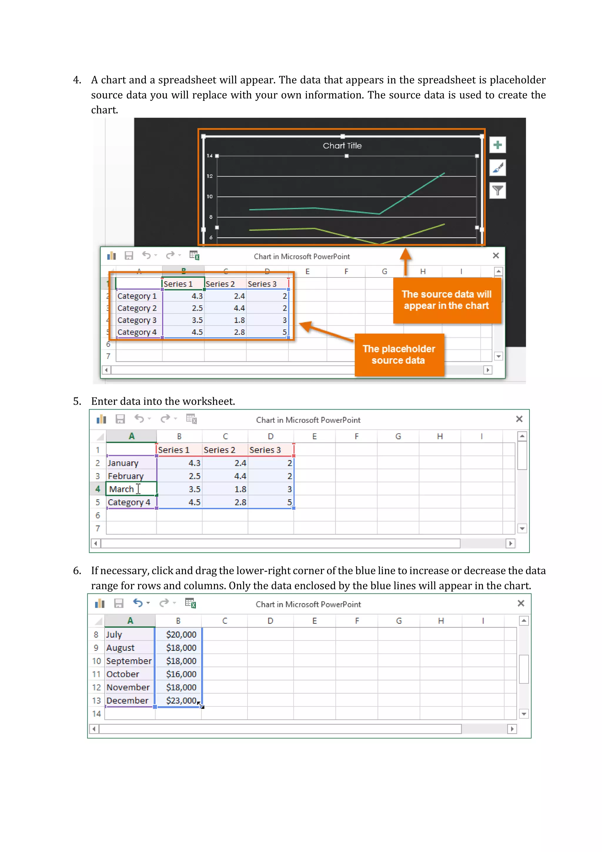 4. A chart and a spreadsheet will appear. The data that appears in the spreadsheet is placeholder
source data you will replace with your own information. The source data is used to create the
chart.
5. Enter data into the worksheet.
6. If necessary, click and drag the lower-right corner of the blue line to increase or decrease the data
range for rows and columns. Only the data enclosed by the blue lines will appear in the chart.
 