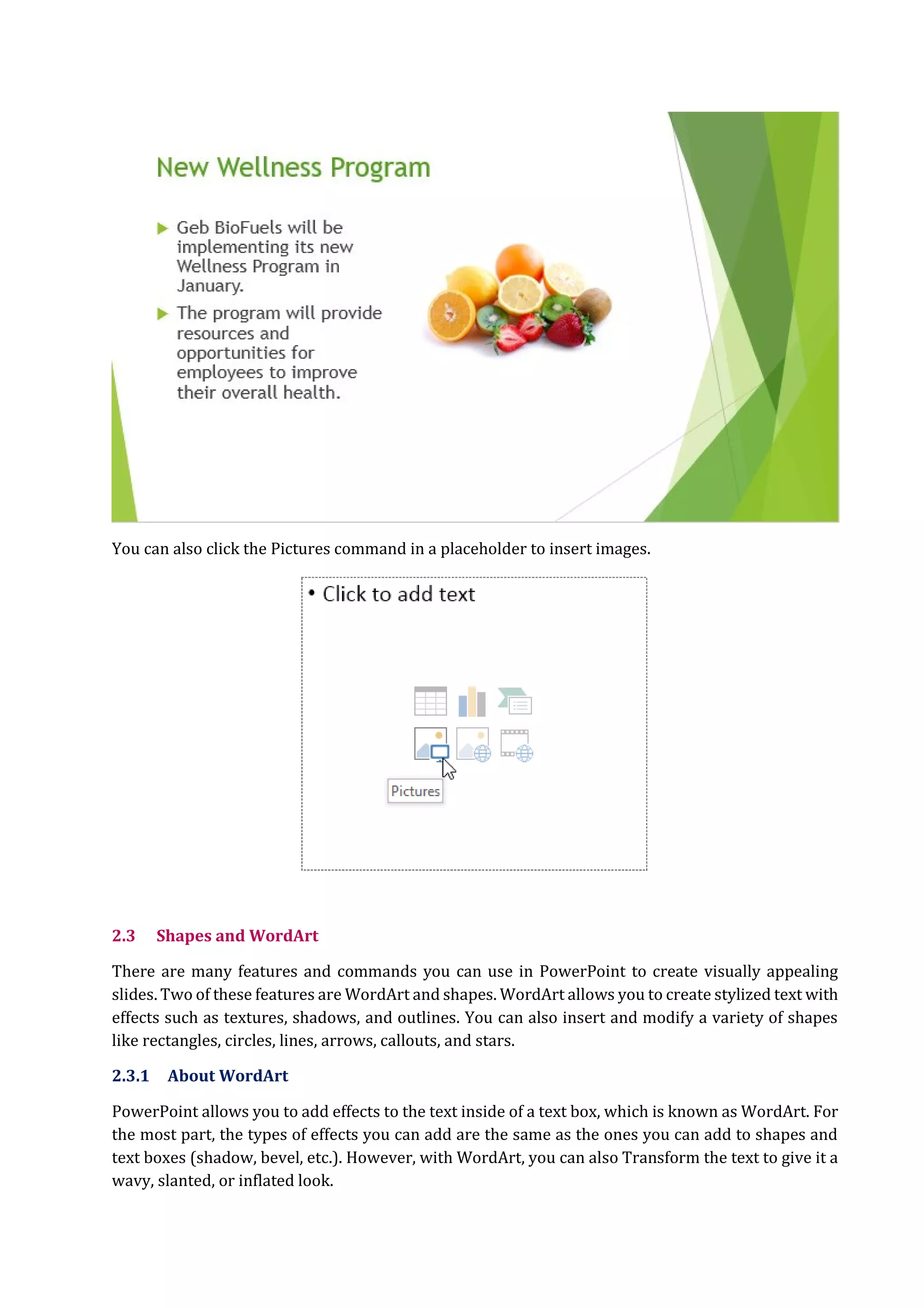 You can also click the Pictures command in a placeholder to insert images.
2.3 Shapes and WordArt
There are many features and commands you can use in PowerPoint to create visually appealing
slides. Two of these features are WordArt and shapes. WordArt allows you to create stylized text with
effects such as textures, shadows, and outlines. You can also insert and modify a variety of shapes
like rectangles, circles, lines, arrows, callouts, and stars.
2.3.1 About WordArt
PowerPoint allows you to add effects to the text inside of a text box, which is known as WordArt. For
the most part, the types of effects you can add are the same as the ones you can add to shapes and
text boxes (shadow, bevel, etc.). However, with WordArt, you can also Transform the text to give it a
wavy, slanted, or inflated look.
 