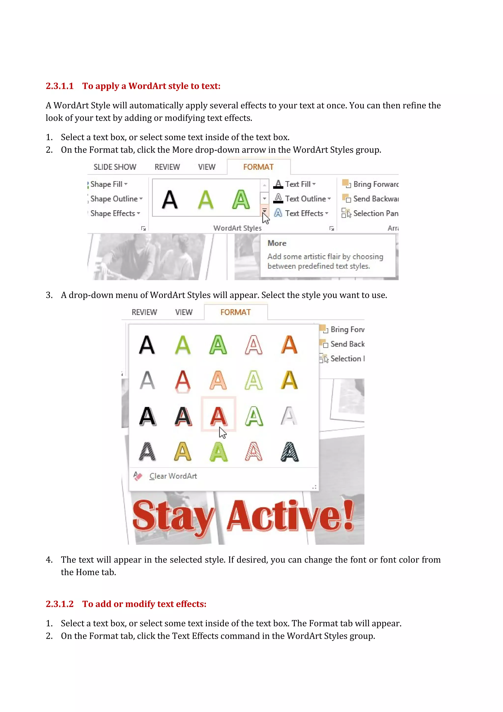 2.3.1.1 To apply a WordArt style to text:
A WordArt Style will automatically apply several effects to your text at once. You can then refine the
look of your text by adding or modifying text effects.
1. Select a text box, or select some text inside of the text box.
2. On the Format tab, click the More drop-down arrow in the WordArt Styles group.
3. A drop-down menu of WordArt Styles will appear. Select the style you want to use.
4. The text will appear in the selected style. If desired, you can change the font or font color from
the Home tab.
2.3.1.2 To add or modify text effects:
1. Select a text box, or select some text inside of the text box. The Format tab will appear.
2. On the Format tab, click the Text Effects command in the WordArt Styles group.
 