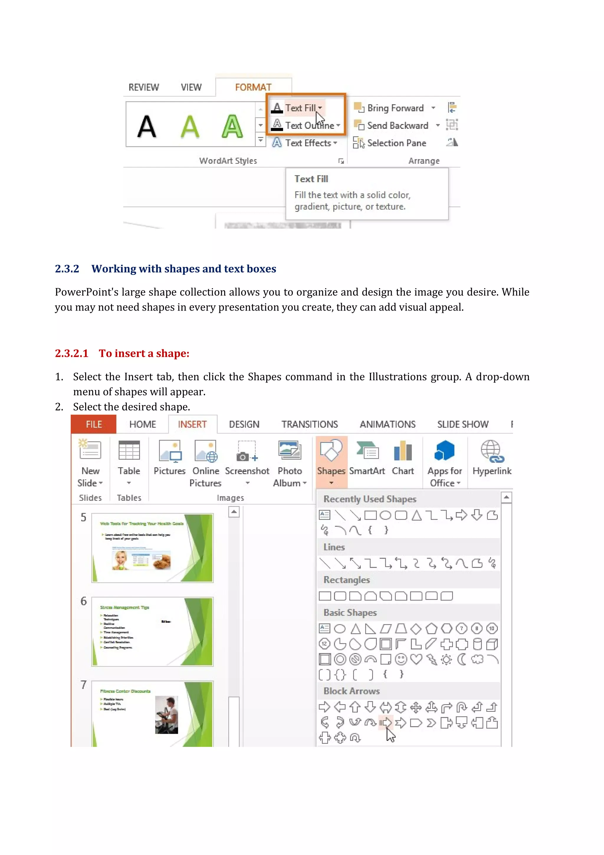 2.3.2 Working with shapes and text boxes
PowerPoint's large shape collection allows you to organize and design the image you desire. While
you may not need shapes in every presentation you create, they can add visual appeal.
2.3.2.1 To insert a shape:
1. Select the Insert tab, then click the Shapes command in the Illustrations group. A drop-down
menu of shapes will appear.
2. Select the desired shape.
 