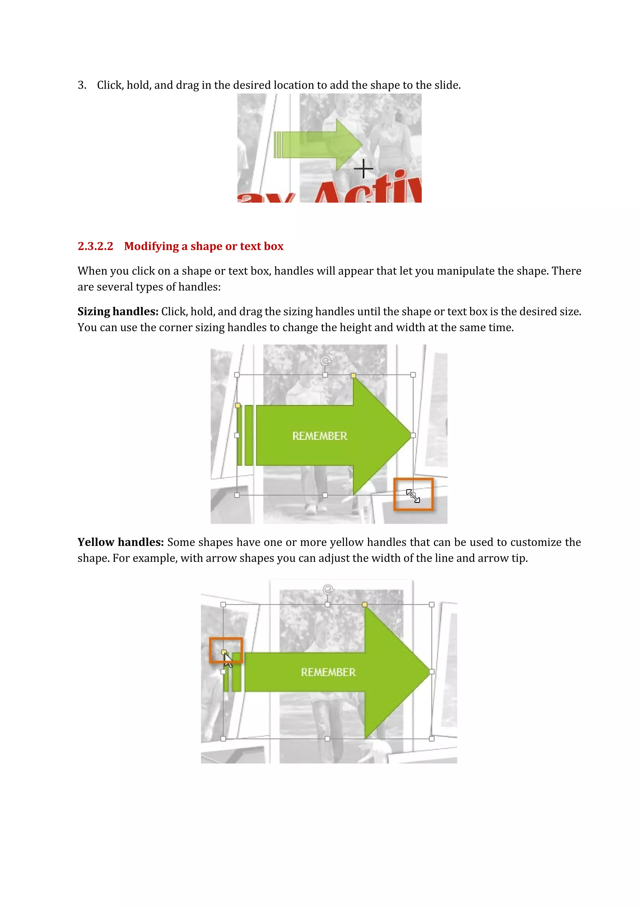 3. Click, hold, and drag in the desired location to add the shape to the slide.
2.3.2.2 Modifying a shape or text box
When you click on a shape or text box, handles will appear that let you manipulate the shape. There
are several types of handles:
Sizing handles: Click, hold, and drag the sizing handles until the shape or text box is the desired size.
You can use the corner sizing handles to change the height and width at the same time.
Yellow handles: Some shapes have one or more yellow handles that can be used to customize the
shape. For example, with arrow shapes you can adjust the width of the line and arrow tip.
 