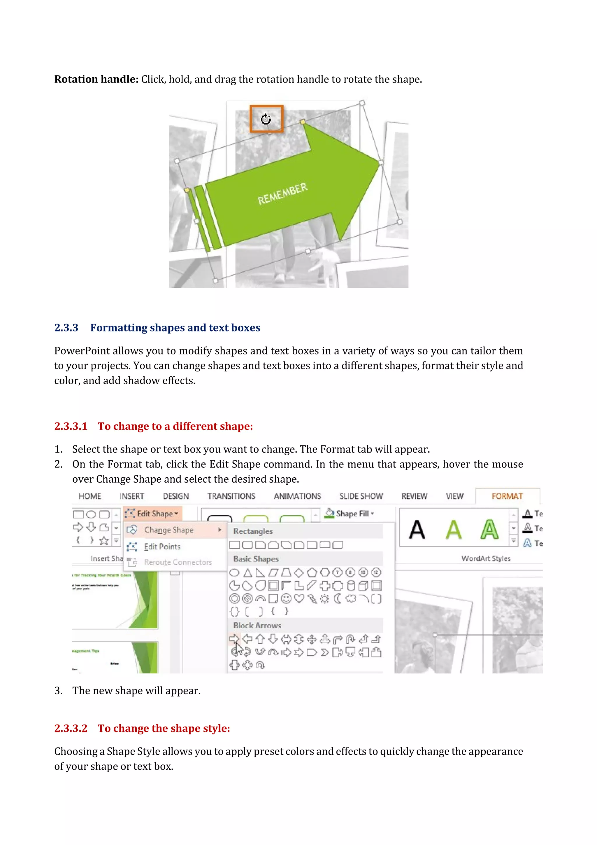 Rotation handle: Click, hold, and drag the rotation handle to rotate the shape.
2.3.3 Formatting shapes and text boxes
PowerPoint allows you to modify shapes and text boxes in a variety of ways so you can tailor them
to your projects. You can change shapes and text boxes into a different shapes, format their style and
color, and add shadow effects.
2.3.3.1 To change to a different shape:
1. Select the shape or text box you want to change. The Format tab will appear.
2. On the Format tab, click the Edit Shape command. In the menu that appears, hover the mouse
over Change Shape and select the desired shape.
3. The new shape will appear.
2.3.3.2 To change the shape style:
Choosing a Shape Style allows you to apply preset colors and effects to quickly change the appearance
of your shape or text box.
 