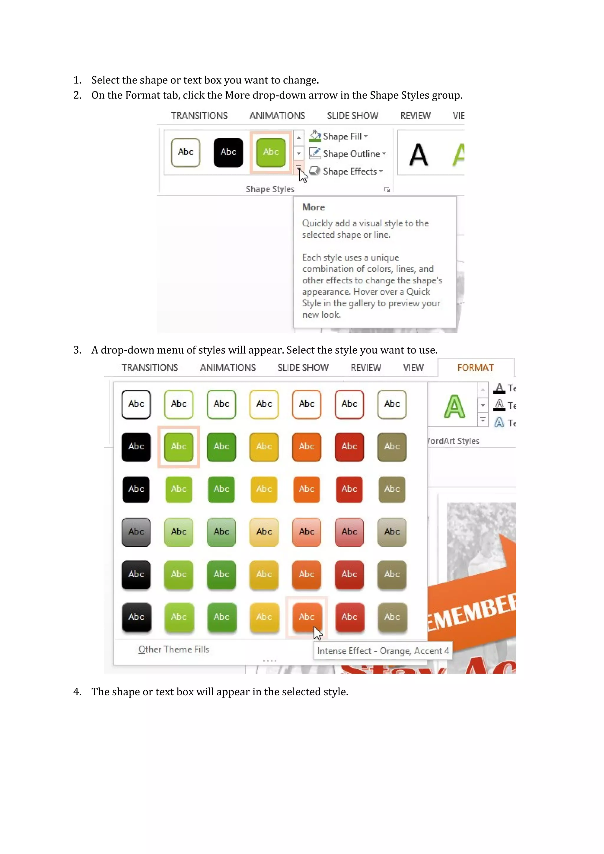 1. Select the shape or text box you want to change.
2. On the Format tab, click the More drop-down arrow in the Shape Styles group.
3. A drop-down menu of styles will appear. Select the style you want to use.
4. The shape or text box will appear in the selected style.
 