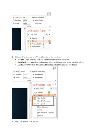 2. Click the drop-down arrow. You will see three start options:
 Start on Click: This will start the effect when the mouse is clicked.
 Start With Previous: This will start the effect at the same time as the previous effect.
 Start After Previous: This will start the effect when the previous effect ends.
3. Select the desired start option.
 