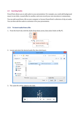 2.5 Inserting Audio
PowerPoint allows you to add audio to your presentation. For example, you could add background
music to one slide, a sound effect to another, and even record your own narration or commentary.
You can add sound from a file on your computer or browse PowerPoint's collection of clip art audio.
You can then edit the audio to customize it for your presentation.
2.5.1 To insert audio from a file:
1. From the Insert tab, click the Audio drop-down arrow, then select Audio on My PC.
2. Locate and select the desired audio file, then click Insert.
3. The audio file will be added to the slide.
 
