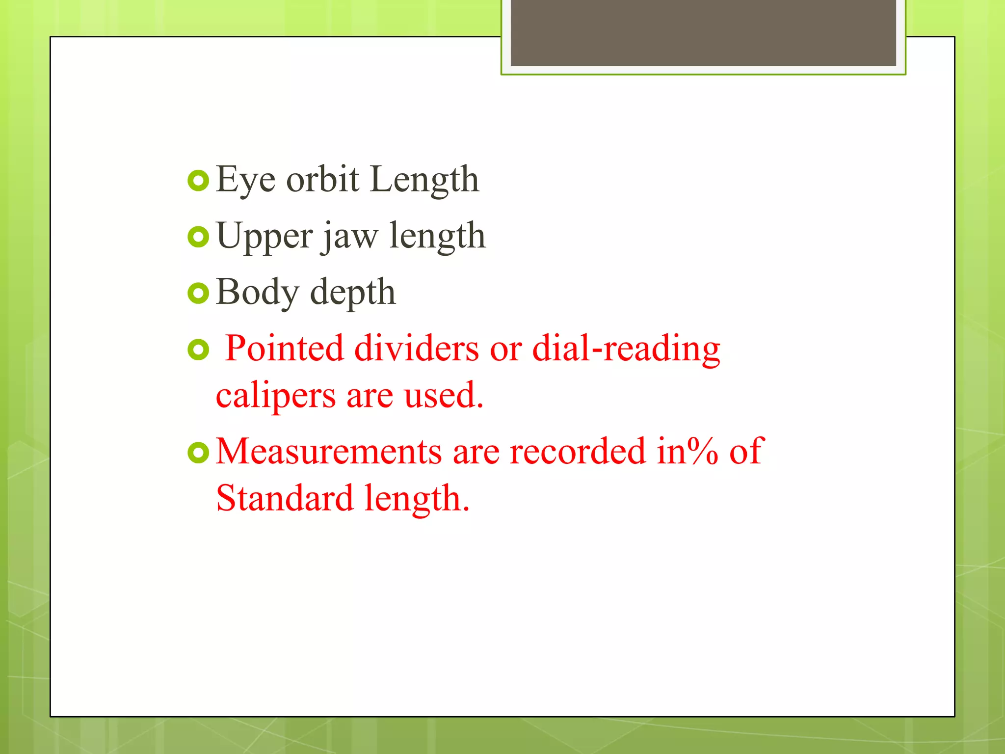 Eye orbit Length
Upper jaw length
Body depth
 Pointed dividers or dial‐reading
calipers are used.
Measurements are recorded in% of
Standard length.
 